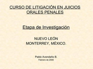 CURSO DE LITIGACIÓN EN JUICIOS
      ORALES PENALES


     Etapa de Investigación

         NUEVO LEÓN
      MONTERREY, MÉXICO.


          Pablo Avendaño B.
            Febrero de 2006
 