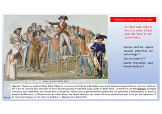 Motion au jardin du Palais royal
Dessin de Jean-Baptiste Lesueur.
Quelles sont les classes
sociales présentes sur
cette image ?
Que se passe-t-il ?
Quelle impression veut
donner l’auteur ?
Le Palais royal était le
lieu à la mode à Paris
avec des cafés et des
promenades.
Légende : "Motion au Jardin du Palais Royal. / Dans les commencement [sic] de la Révolution, ceux qui la dirigeoient payoient de ces hommes / hardis qui
ont le don de la parole pour aller dans les Places et jardins publics et notament [sic] au jardin du Palais-Royal ; Là monté sur une table l'Orateur harangoit
le Peuple / avec véhémence, leur mission étoit d'inspirer de l'horreur pour le gouvernement Monarchique / et demandoit le renversement du trône, la
punition des Ministres , et l'établissement de la République. / Le Peuple exalté par ces forcenés Orateurs applaudissoit avec fureur par des frappements /
de mains, les chapeaux en l'air et les cris de Bravo !... Appuyé vive la Nation..Etc".
 