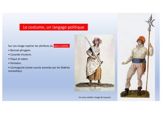 Sur ces image repérer les attributs du sans-culotte :
• Bonnet phrygien.
• Cocarde tricolore.
• Pique et sabre.
• Pantalon.
• Carmagnole (veste courte amenée par les fédérés
marseillais).
Un sans-culotte. Image de Lesueur.
Le costume, un langage politique
 