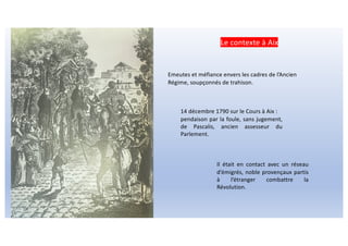 Emeutes et méfiance envers les cadres de l’Ancien
Régime, soupçonnés de trahison.
14 décembre 1790 sur le Cours à Aix :
pendaison par la foule, sans jugement,
de Pascalis, ancien assesseur du
Parlement.
Il était en contact avec un réseau
d’émigrés, noble provençaux partis
à l’étranger combattre la
Révolution.
Le contexte à Aix
 