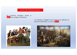 20 avril 1792 Déclaration de guerre
Les souverains européens veulent la
guerre pour endiguer la Révolution.
Les volontaires s’engagent dans l’armée pour défendre les
acquis de la Révolution : ce sont les fédérés.
 