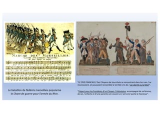 Le bataillon de fédérés marseillais popularise
le Chant de guerre pour l’armée du Rhin.
"LE CRIS FRANCAIS / Des Citoyens de tous états se rencontrant dans les rues / se
réunissoient, et poussoient ensemble le terrible cris de / La Liberté ou la Mort".
"Départ pour les frontières d'un Citoyen / Volontaire, accompagné de sa femme,
de ses / enfants et d'une parente son cousin Le / serrurier porte le Havresac".
 