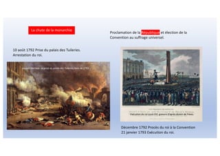 La chute de la monarchie
10 août 1792 Prise du palais des Tuileries.
Arrestation du roi.
Décembre 1792 Procès du roi à la Convention
21 janvier 1793 Exécution du roi.
Proclamation de la République et élection de la
Convention au suffrage universel.
Jacques Bertaux La prise du palais des Tuileries, toile de 1793
Exécution du roi Louis XVI, gravure d’après dessin de Fious,
 