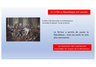 En 1794 la République est sauvée
La Terreur a permis de sauver la
République… mais ses excès ne sont
plus nécessaires.
La révolution doit maintenant
consolider les acquis de la Révolution.
9 juillet 1794 (thermidor an II) Robespierre
est arrêté et exécuté : fin de la Terreur.
 