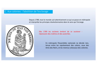 Depuis 1789, tout le monde suit attentivement ce qui se passe en métropole
et interprète les principes révolutionnaires dans le sens qui l’arrange.
Dès 1789 les esclaves tentent de se soulever :
répression des maîtres et des autorités.
En métropole l’Assemblée nationale ne décide rien,
tenue entre les représentant des colons, ceux des
Amis des Noirs, et les revenus colossaux des colonies.
C. Aux colonies : l’abolition de l’esclavage
 