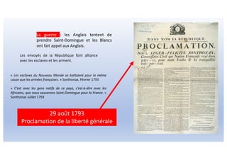 La guerre : les Anglais tentent de
prendre Saint-Domingue et les Blancs
ont fait appel aux Anglais.
29 août 1793
Proclamation de la liberté générale
« Les esclaves du Nouveau Monde se battaient pour la même
cause que les armées françaises. » Sonthonax, Février 1793
« C’est avec les gens natifs de ce pays, c’est-à-dire avec les
Africains, que nous sauverons Saint-Domingue pour la France. »
Sonthonax Juillet 1793
Les envoyés de la République font alliance
avec les esclaves et les arment.
 