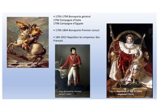Ingres Napoléon Ier sur le trône
impérial (1806)
Gros Bonaparte, Premier
consul (1802)
• 1793-1799 Bonaparte général
1796 Campagne d’Italie
1798 Campagne d’Egypte
• 1799-1804 Bonaparte Premier consul
• 184-1815 Napoléon Ier empereur des
Français
David Bonaparte franchissant le Saint-
Bernard 1801
 