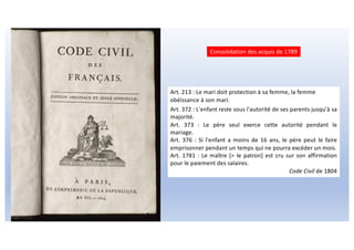 Art. 213 : Le mari doit protection à sa femme, la femme
obéissance à son mari.
Art. 372 : L'enfant reste sous l'autorité de ses parents jusqu'à sa
majorité.
Art. 373 : Le père seul exerce cette autorité pendant le
mariage.
Art. 376 : Si l'enfant a moins de 16 ans, le père peut le faire
emprisonner pendant un temps qui ne pourra excéder un mois.
Art. 1781 : Le maître [= le patron] est cru sur son affirmation
pour le paiement des salaires.
Code Civil de 1804
Consolidation des acquis de 1789
 
