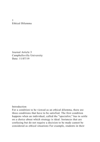 1
Ethical Dilemma
Journal Article 3
Campbellsville University
Date: 11/07/19
Introduction
For a condition to be viewed as an ethical dilemma, there are
three conditions that have to be satisfied. The first condition
happens when an individual, called the "specialist," has to settle
on a choice about which strategy is ideal. Instances that are
confusing but do not require a decision to be made cannot be
considered as ethical situations For example, students in their
 