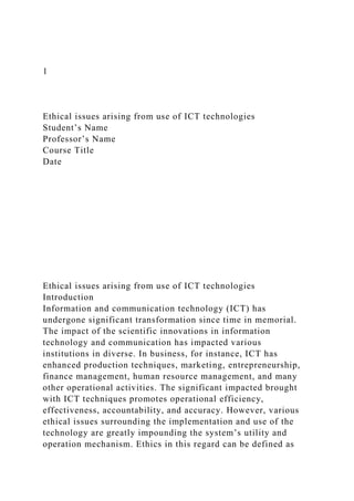 1
Ethical issues arising from use of ICT technologies
Student’s Name
Professor’s Name
Course Title
Date
Ethical issues arising from use of ICT technologies
Introduction
Information and communication technology (ICT) has
undergone significant transformation since time in memorial.
The impact of the scientific innovations in information
technology and communication has impacted various
institutions in diverse. In business, for instance, ICT has
enhanced production techniques, marketing, entrepreneurship,
finance management, human resource management, and many
other operational activities. The significant impacted brought
with ICT techniques promotes operational efficiency,
effectiveness, accountability, and accuracy. However, various
ethical issues surrounding the implementation and use of the
technology are greatly impounding the system’s utility and
operation mechanism. Ethics in this regard can be defined as
 