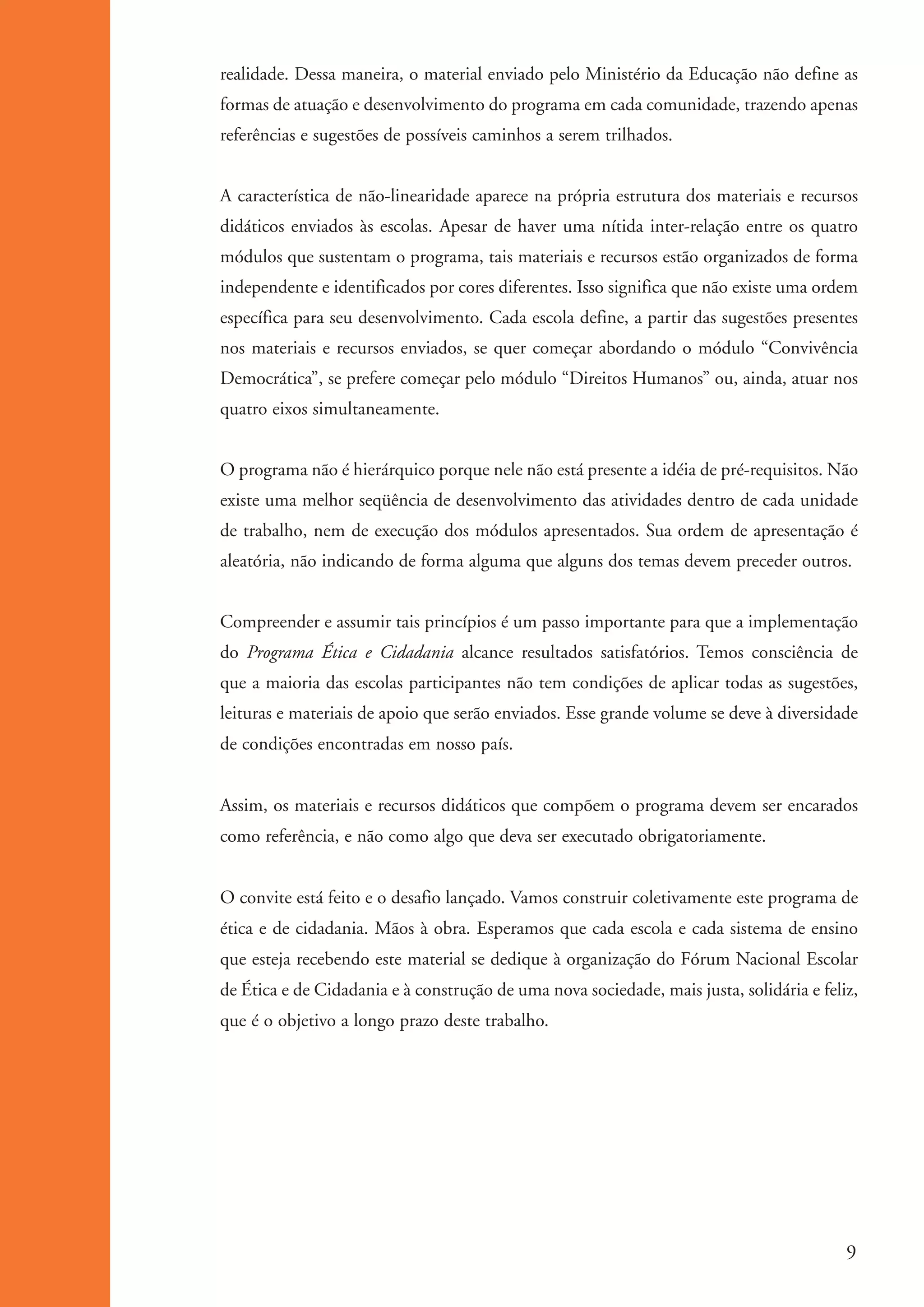 realidade. Dessa maneira, o material enviado pelo Ministério da Educação não define as
                     formas de atuação e desenvolvimento do programa em cada comunidade, trazendo apenas
                     referências e sugestões de possíveis caminhos a serem trilhados.


                     A característica de não-linearidade aparece na própria estrutura dos materiais e recursos
                     didáticos enviados às escolas. Apesar de haver uma nítida inter-relação entre os quatro
                     módulos que sustentam o programa, tais materiais e recursos estão organizados de forma
                     independente e identificados por cores diferentes. Isso significa que não existe uma ordem
                     específica para seu desenvolvimento. Cada escola define, a partir das sugestões presentes
                     nos materiais e recursos enviados, se quer começar abordando o módulo “Convivência
                     Democrática”, se prefere começar pelo módulo “Direitos Humanos” ou, ainda, atuar nos
                     quatro eixos simultaneamente.


                     O programa não é hierárquico porque nele não está presente a idéia de pré-requisitos. Não
                     existe uma melhor seqüência de desenvolvimento das atividades dentro de cada unidade
                     de trabalho, nem de execução dos módulos apresentados. Sua ordem de apresentação é
                     aleatória, não indicando de forma alguma que alguns dos temas devem preceder outros.


                     Compreender e assumir tais princípios é um passo importante para que a implementação
                     do Programa Ética e Cidadania alcance resultados satisfatórios. Temos consciência de
                     que a maioria das escolas participantes não tem condições de aplicar todas as sugestões,
                     leituras e materiais de apoio que serão enviados. Esse grande volume se deve à diversidade
                     de condições encontradas em nosso país.


                     Assim, os materiais e recursos didáticos que compõem o programa devem ser encarados
                     como referência, e não como algo que deva ser executado obrigatoriamente.


                     O convite está feito e o desafio lançado. Vamos construir coletivamente este programa de
                     ética e de cidadania. Mãos à obra. Esperamos que cada escola e cada sistema de ensino
                     que esteja recebendo este material se dedique à organização do Fórum Nacional Escolar
                     de Ética e de Cidadania e à construção de uma nova sociedade, mais justa, solidária e feliz,
                     que é o objetivo a longo prazo deste trabalho.




                                                                                                                9


ki1_mod1.1a.indd 9                                                                                           3/8/07 12:04:06 PM
 