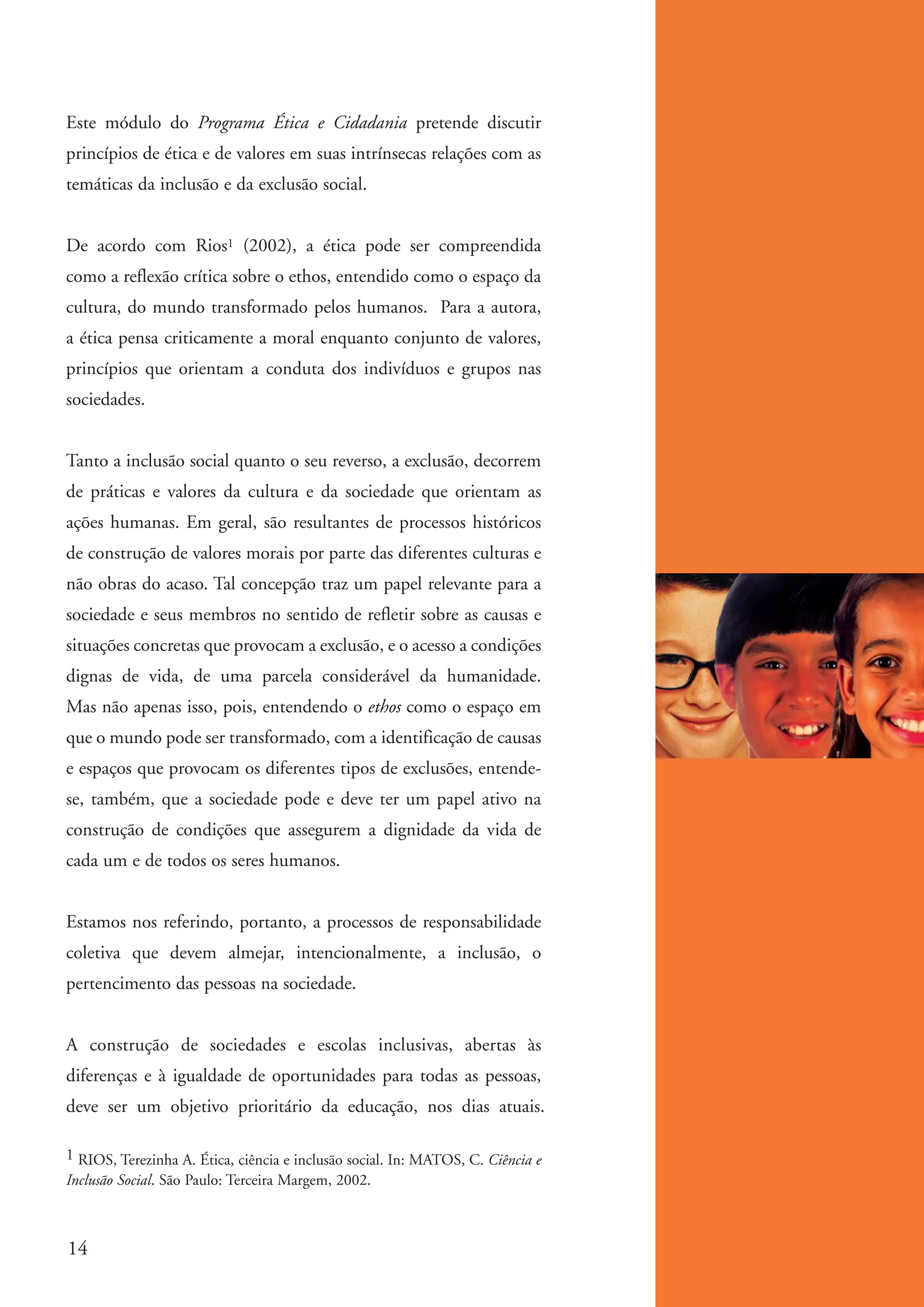 Este módulo do Programa Ética e Cidadania pretende discutir
          princípios de ética e de valores em suas intrínsecas relações com as
          temáticas da inclusão e da exclusão social.


          De acordo com Rios1 (2002), a ética pode ser compreendida
          como a reflexão crítica sobre o ethos, entendido como o espaço da
          cultura, do mundo transformado pelos humanos. Para a autora,
          a ética pensa criticamente a moral enquanto conjunto de valores,
          princípios que orientam a conduta dos indivíduos e grupos nas
          sociedades.


          Tanto a inclusão social quanto o seu reverso, a exclusão, decorrem
          de práticas e valores da cultura e da sociedade que orientam as
          ações humanas. Em geral, são resultantes de processos históricos
          de construção de valores morais por parte das diferentes culturas e
          não obras do acaso. Tal concepção traz um papel relevante para a
          sociedade e seus membros no sentido de refletir sobre as causas e
          situações concretas que provocam a exclusão, e o acesso a condições
          dignas de vida, de uma parcela considerável da humanidade.
          Mas não apenas isso, pois, entendendo o ethos como o espaço em
          que o mundo pode ser transformado, com a identificação de causas
          e espaços que provocam os diferentes tipos de exclusões, entende-
          se, também, que a sociedade pode e deve ter um papel ativo na
          construção de condições que assegurem a dignidade da vida de
          cada um e de todos os seres humanos.


          Estamos nos referindo, portanto, a processos de responsabilidade
          coletiva que devem almejar, intencionalmente, a inclusão, o
          pertencimento das pessoas na sociedade.


          A construção de sociedades e escolas inclusivas, abertas às
          diferenças e à igualdade de oportunidades para todas as pessoas,
          deve ser um objetivo prioritário da educação, nos dias atuais.

          1 RIOS, Terezinha A. Ética, ciência e inclusão social. In: MATOS, C. Ciência e
          Inclusão Social. São Paulo: Terceira Margem, 2002.



          14


ki1_mod1.1a.indd 14                                                                        3/8/07 12:04:09 PM
 