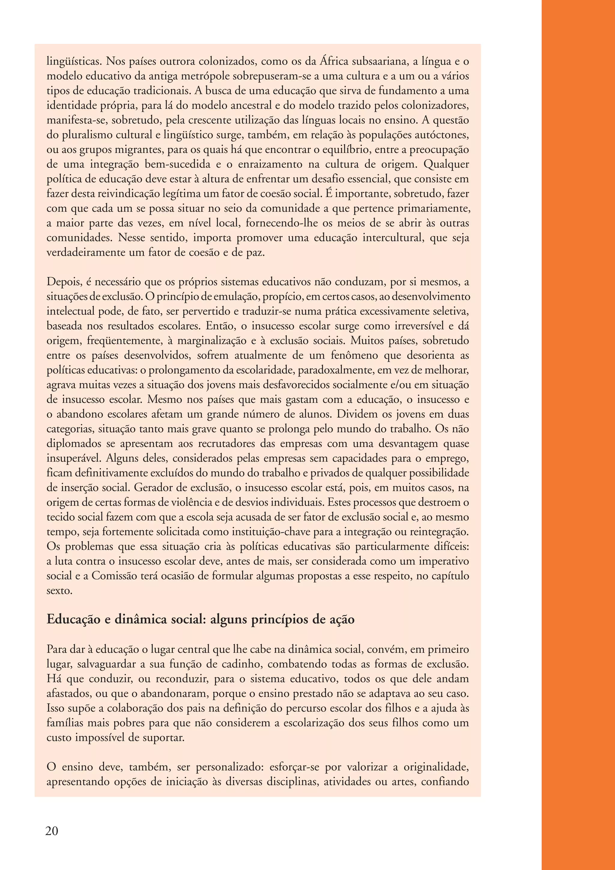 lingüísticas. Nos países outrora colonizados, como os da África subsaariana, a língua e o
           modelo educativo da antiga metrópole sobrepuseram-se a uma cultura e a um ou a vários
           tipos de educação tradicionais. A busca de uma educação que sirva de fundamento a uma
           identidade própria, para lá do modelo ancestral e do modelo trazido pelos colonizadores,
           manifesta-se, sobretudo, pela crescente utilização das línguas locais no ensino. A questão
           do pluralismo cultural e lingüístico surge, também, em relação às populações autóctones,
           ou aos grupos migrantes, para os quais há que encontrar o equilíbrio, entre a preocupação
           de uma integração bem-sucedida e o enraizamento na cultura de origem. Qualquer
           política de educação deve estar à altura de enfrentar um desafio essencial, que consiste em
           fazer desta reivindicação legítima um fator de coesão social. É importante, sobretudo, fazer
           com que cada um se possa situar no seio da comunidade a que pertence primariamente,
           a maior parte das vezes, em nível local, fornecendo-lhe os meios de se abrir às outras
           comunidades. Nesse sentido, importa promover uma educação intercultural, que seja
           verdadeiramente um fator de coesão e de paz.

           Depois, é necessário que os próprios sistemas educativos não conduzam, por si mesmos, a
           situações de exclusão. O princípio de emulação, propício, em certos casos, ao desenvolvimento
           intelectual pode, de fato, ser pervertido e traduzir-se numa prática excessivamente seletiva,
           baseada nos resultados escolares. Então, o insucesso escolar surge como irreversível e dá
           origem, freqüentemente, à marginalização e à exclusão sociais. Muitos países, sobretudo
           entre os países desenvolvidos, sofrem atualmente de um fenômeno que desorienta as
           políticas educativas: o prolongamento da escolaridade, paradoxalmente, em vez de melhorar,
           agrava muitas vezes a situação dos jovens mais desfavorecidos socialmente e/ou em situação
           de insucesso escolar. Mesmo nos países que mais gastam com a educação, o insucesso e
           o abandono escolares afetam um grande número de alunos. Dividem os jovens em duas
           categorias, situação tanto mais grave quanto se prolonga pelo mundo do trabalho. Os não
           diplomados se apresentam aos recrutadores das empresas com uma desvantagem quase
           insuperável. Alguns deles, considerados pelas empresas sem capacidades para o emprego,
           ficam definitivamente excluídos do mundo do trabalho e privados de qualquer possibilidade
           de inserção social. Gerador de exclusão, o insucesso escolar está, pois, em muitos casos, na
           origem de certas formas de violência e de desvios individuais. Estes processos que destroem o
           tecido social fazem com que a escola seja acusada de ser fator de exclusão social e, ao mesmo
           tempo, seja fortemente solicitada como instituição-chave para a integração ou reintegração.
           Os problemas que essa situação cria às políticas educativas são particularmente difíceis:
           a luta contra o insucesso escolar deve, antes de mais, ser considerada como um imperativo
           social e a Comissão terá ocasião de formular algumas propostas a esse respeito, no capítulo
           sexto.

           Educação e dinâmica social: alguns princípios de ação

           Para dar à educação o lugar central que lhe cabe na dinâmica social, convém, em primeiro
           lugar, salvaguardar a sua função de cadinho, combatendo todas as formas de exclusão.
           Há que conduzir, ou reconduzir, para o sistema educativo, todos os que dele andam
           afastados, ou que o abandonaram, porque o ensino prestado não se adaptava ao seu caso.
           Isso supõe a colaboração dos pais na definição do percurso escolar dos filhos e a ajuda às
           famílias mais pobres para que não considerem a escolarização dos seus filhos como um
           custo impossível de suportar.

           O ensino deve, também, ser personalizado: esforçar-se por valorizar a originalidade,
           apresentando opções de iniciação às diversas disciplinas, atividades ou artes, confiando



          20


ki1_mod1.1a.indd 20                                                                                        3/8/07 12:04:13 PM
 