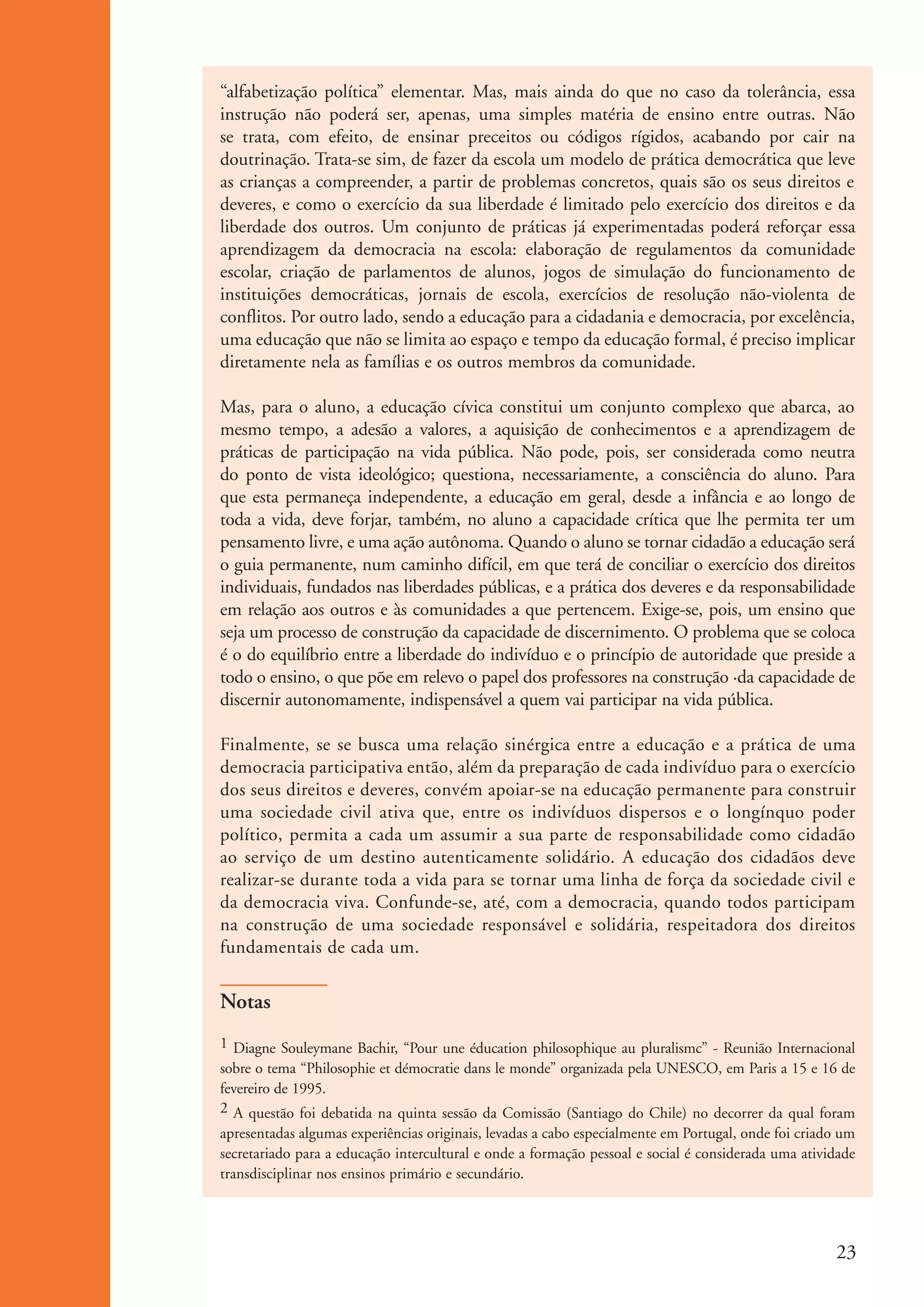 “alfabetização política” elementar. Mas, mais ainda do que no caso da tolerância, essa
                      instrução não poderá ser, apenas, uma simples matéria de ensino entre outras. Não
                      se trata, com efeito, de ensinar preceitos ou códigos rígidos, acabando por cair na
                      doutrinação. Trata-se sim, de fazer da escola um modelo de prática democrática que leve
                      as crianças a compreender, a partir de problemas concretos, quais são os seus direitos e
                      deveres, e como o exercício da sua liberdade é limitado pelo exercício dos direitos e da
                      liberdade dos outros. Um conjunto de práticas já experimentadas poderá reforçar essa
                      aprendizagem da democracia na escola: elaboração de regulamentos da comunidade
                      escolar, criação de parlamentos de alunos, jogos de simulação do funcionamento de
                      instituições democráticas, jornais de escola, exercícios de resolução não-violenta de
                      conflitos. Por outro lado, sendo a educação para a cidadania e democracia, por excelência,
                      uma educação que não se limita ao espaço e tempo da educação formal, é preciso implicar
                      diretamente nela as famílias e os outros membros da comunidade.

                      Mas, para o aluno, a educação cívica constitui um conjunto complexo que abarca, ao
                      mesmo tempo, a adesão a valores, a aquisição de conhecimentos e a aprendizagem de
                      práticas de participação na vida pública. Não pode, pois, ser considerada como neutra
                      do ponto de vista ideológico; questiona, necessariamente, a consciência do aluno. Para
                      que esta permaneça independente, a educação em geral, desde a infância e ao longo de
                      toda a vida, deve forjar, também, no aluno a capacidade crítica que lhe permita ter um
                      pensamento livre, e uma ação autônoma. Quando o aluno se tornar cidadão a educação será
                      o guia permanente, num caminho difícil, em que terá de conciliar o exercício dos direitos
                      individuais, fundados nas liberdades públicas, e a prática dos deveres e da responsabilidade
                      em relação aos outros e às comunidades a que pertencem. Exige-se, pois, um ensino que
                      seja um processo de construção da capacidade de discernimento. O problema que se coloca
                      é o do equilíbrio entre a liberdade do indivíduo e o princípio de autoridade que preside a
                      todo o ensino, o que põe em relevo o papel dos professores na construção ·da capacidade de
                      discernir autonomamente, indispensável a quem vai participar na vida pública.

                      Finalmente, se se busca uma relação sinérgica entre a educação e a prática de uma
                      democracia participativa então, além da preparação de cada indivíduo para o exercício
                      dos seus direitos e deveres, convém apoiar-se na educação permanente para construir
                      uma sociedade civil ativa que, entre os indivíduos dispersos e o longínquo poder
                      político, permita a cada um assumir a sua parte de responsabilidade como cidadão
                      ao serviço de um destino autenticamente solidário. A educação dos cidadãos deve
                      realizar-se durante toda a vida para se tornar uma linha de força da sociedade civil e
                      da democracia viva. Confunde-se, até, com a democracia, quando todos participam
                      na construção de uma sociedade responsável e solidária, respeitadora dos direitos
                      fundamentais de cada um.

                      Notas
                      1 Diagne Souleymane Bachir, “Pour une éducation philosophique au pluralismc” - Reunião Internacional
                      sobre o tema “Philosophie et démocratie dans le monde” organizada pela UNESCO, em Paris a 15 e 16 de
                      fevereiro de 1995.
                      2 A questão foi debatida na quinta sessão da Comissão (Santiago do Chile) no decorrer da qual foram
                      apresentadas algumas experiências originais, levadas a cabo especialmente em Portugal, onde foi criado um
                      secretariado para a educação intercultural e onde a formação pessoal e social é considerada uma atividade
                      transdisciplinar nos ensinos primário e secundário.




                                                                                                                           23


ki1_mod1.1a.indd 23                                                                                                       3/8/07 12:04:14 PM
 