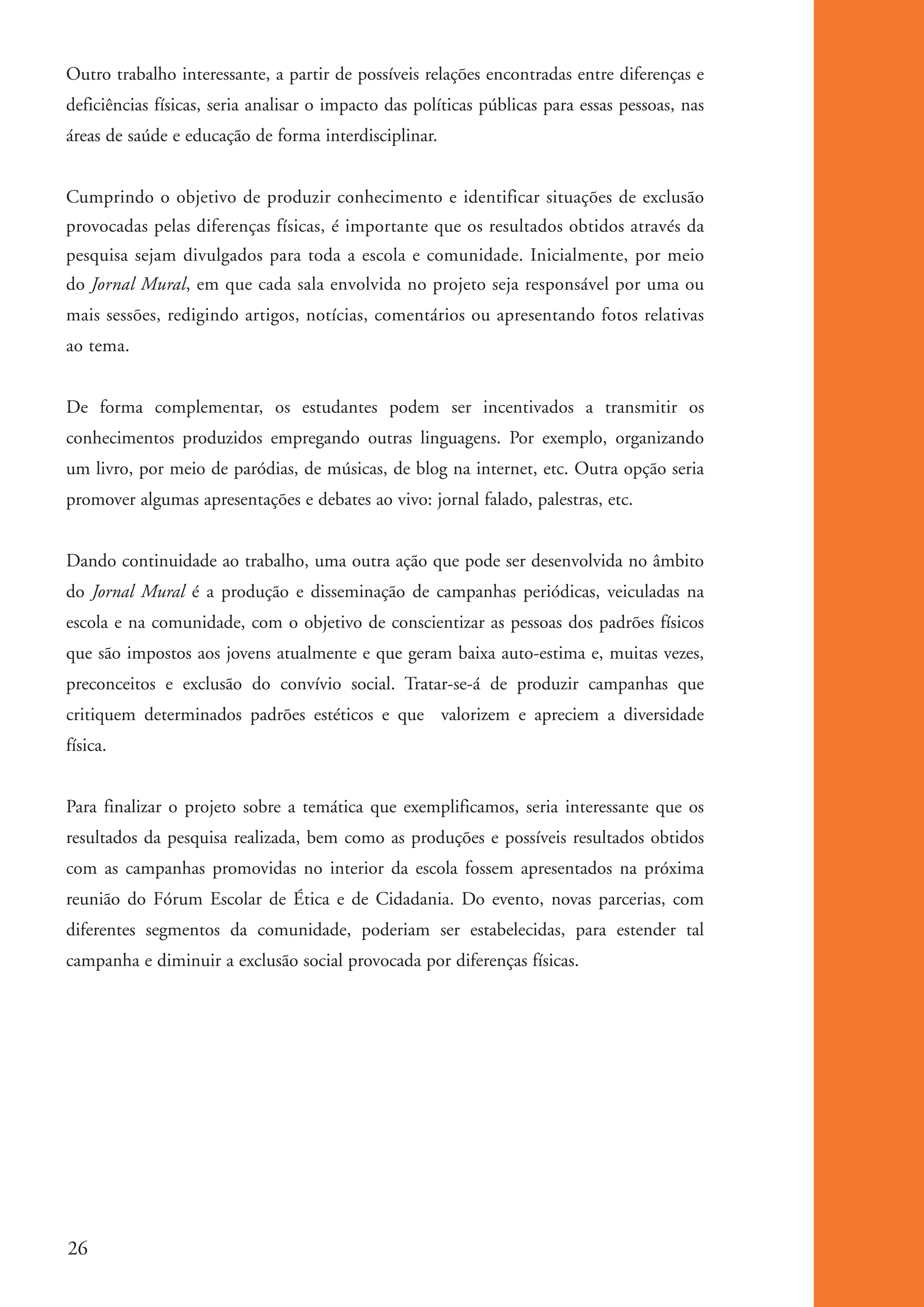 Outro trabalho interessante, a partir de possíveis relações encontradas entre diferenças e
          deficiências físicas, seria analisar o impacto das políticas públicas para essas pessoas, nas
          áreas de saúde e educação de forma interdisciplinar.


          Cumprindo o objetivo de produzir conhecimento e identificar situações de exclusão
          provocadas pelas diferenças físicas, é importante que os resultados obtidos através da
          pesquisa sejam divulgados para toda a escola e comunidade. Inicialmente, por meio
          do Jornal Mural, em que cada sala envolvida no projeto seja responsável por uma ou
          mais sessões, redigindo artigos, notícias, comentários ou apresentando fotos relativas
          ao tema.


          De forma complementar, os estudantes podem ser incentivados a transmitir os
          conhecimentos produzidos empregando outras linguagens. Por exemplo, organizando
          um livro, por meio de paródias, de músicas, de blog na internet, etc. Outra opção seria
          promover algumas apresentações e debates ao vivo: jornal falado, palestras, etc.


          Dando continuidade ao trabalho, uma outra ação que pode ser desenvolvida no âmbito
          do Jornal Mural é a produção e disseminação de campanhas periódicas, veiculadas na
          escola e na comunidade, com o objetivo de conscientizar as pessoas dos padrões físicos
          que são impostos aos jovens atualmente e que geram baixa auto-estima e, muitas vezes,
          preconceitos e exclusão do convívio social. Tratar-se-á de produzir campanhas que
          critiquem determinados padrões estéticos e que valorizem e apreciem a diversidade
          física.


          Para finalizar o projeto sobre a temática que exemplificamos, seria interessante que os
          resultados da pesquisa realizada, bem como as produções e possíveis resultados obtidos
          com as campanhas promovidas no interior da escola fossem apresentados na próxima
          reunião do Fórum Escolar de Ética e de Cidadania. Do evento, novas parcerias, com
          diferentes segmentos da comunidade, poderiam ser estabelecidas, para estender tal
          campanha e diminuir a exclusão social provocada por diferenças físicas.




          26


ki1_mod1.1a.indd 26                                                                                       3/8/07 12:04:15 PM
 