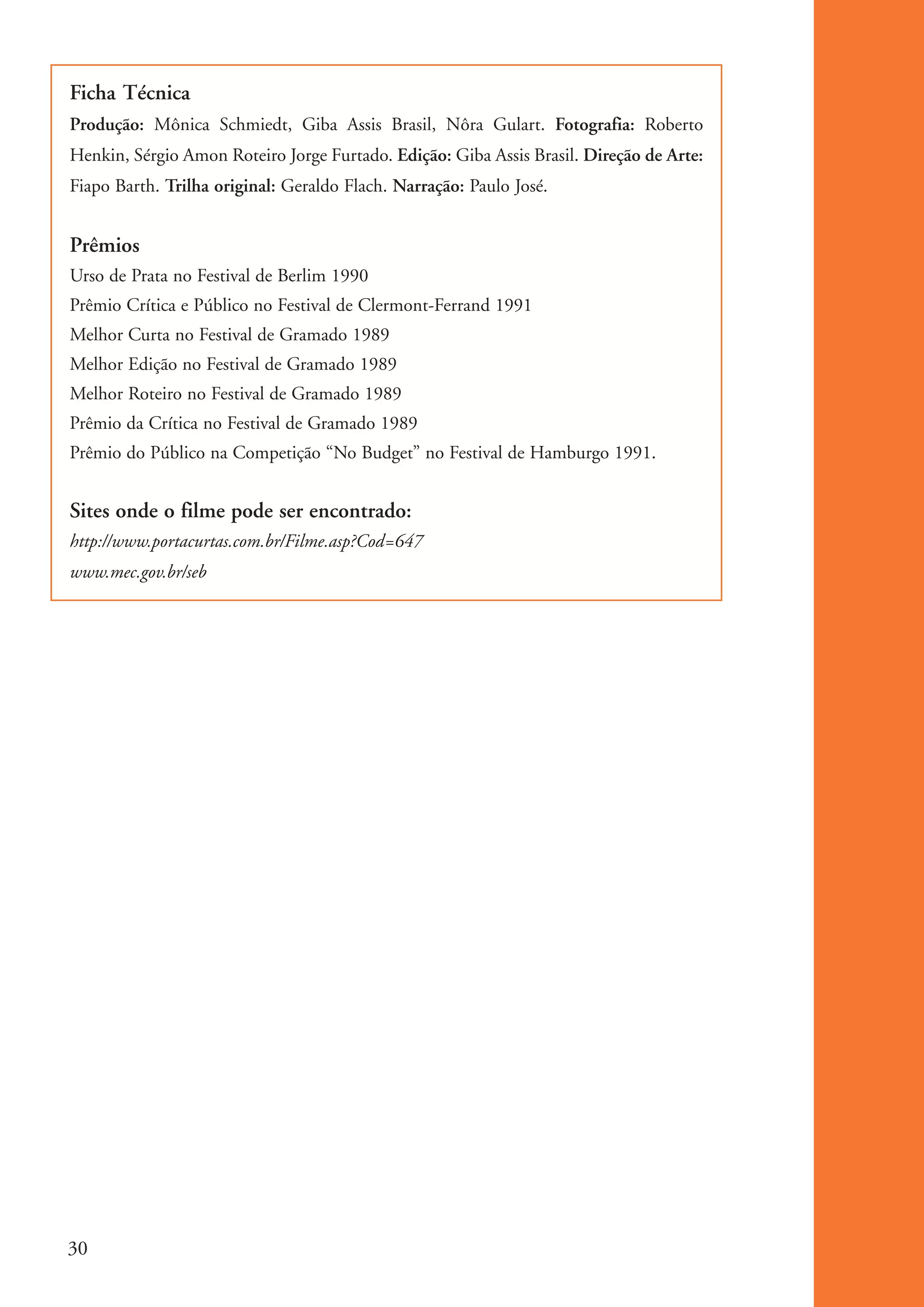 Ficha Técnica
           Produção: Mônica Schmiedt, Giba Assis Brasil, Nôra Gulart. Fotografia: Roberto
           Henkin, Sérgio Amon Roteiro Jorge Furtado. Edição: Giba Assis Brasil. Direção de Arte:
           Fiapo Barth. Trilha original: Geraldo Flach. Narração: Paulo José.


           Prêmios
           Urso de Prata no Festival de Berlim 1990
           Prêmio Crítica e Público no Festival de Clermont-Ferrand 1991
           Melhor Curta no Festival de Gramado 1989
           Melhor Edição no Festival de Gramado 1989
           Melhor Roteiro no Festival de Gramado 1989
           Prêmio da Crítica no Festival de Gramado 1989
           Prêmio do Público na Competição “No Budget” no Festival de Hamburgo 1991.


           Sites onde o filme pode ser encontrado:
           http://www.portacurtas.com.br/Filme.asp?Cod=647
           www.mec.gov.br/seb




          30


ki1_mod1.1a.indd 30                                                                                 3/8/07 12:04:15 PM
 