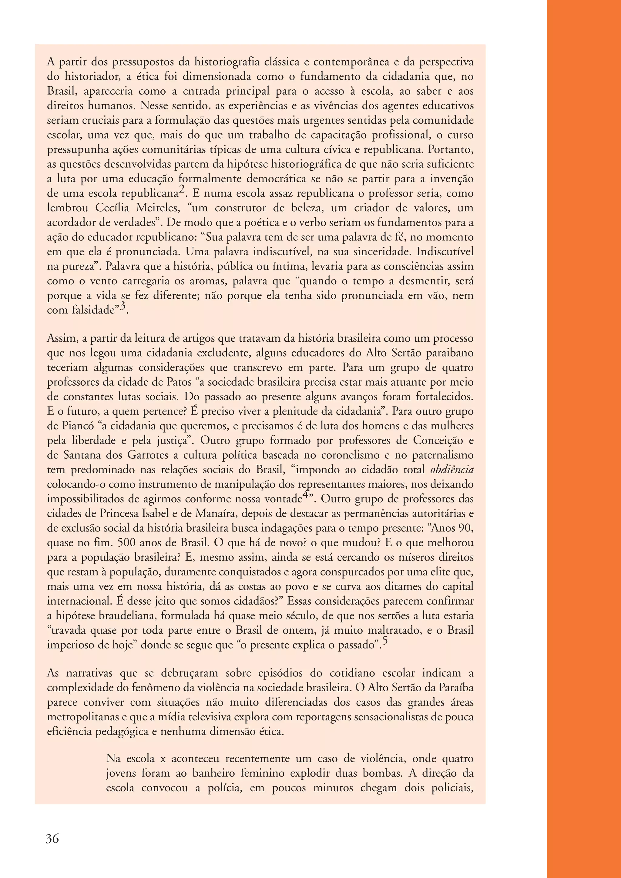 A partir dos pressupostos da historiografia clássica e contemporânea e da perspectiva
           do historiador, a ética foi dimensionada como o fundamento da cidadania que, no
           Brasil, apareceria como a entrada principal para o acesso à escola, ao saber e aos
           direitos humanos. Nesse sentido, as experiências e as vivências dos agentes educativos
           seriam cruciais para a formulação das questões mais urgentes sentidas pela comunidade
           escolar, uma vez que, mais do que um trabalho de capacitação profissional, o curso
           pressupunha ações comunitárias típicas de uma cultura cívica e republicana. Portanto,
           as questões desenvolvidas partem da hipótese historiográfica de que não seria suficiente
           a luta por uma educação formalmente democrática se não se partir para a invenção
           de uma escola republicana2. E numa escola assaz republicana o professor seria, como
           lembrou Cecília Meireles, “um construtor de beleza, um criador de valores, um
           acordador de verdades”. De modo que a poética e o verbo seriam os fundamentos para a
           ação do educador republicano: “Sua palavra tem de ser uma palavra de fé, no momento
           em que ela é pronunciada. Uma palavra indiscutível, na sua sinceridade. Indiscutível
           na pureza”. Palavra que a história, pública ou íntima, levaria para as consciências assim
           como o vento carregaria os aromas, palavra que “quando o tempo a desmentir, será
           porque a vida se fez diferente; não porque ela tenha sido pronunciada em vão, nem
           com falsidade”3.

           Assim, a partir da leitura de artigos que tratavam da história brasileira como um processo
           que nos legou uma cidadania excludente, alguns educadores do Alto Sertão paraibano
           teceriam algumas considerações que transcrevo em parte. Para um grupo de quatro
           professores da cidade de Patos “a sociedade brasileira precisa estar mais atuante por meio
           de constantes lutas sociais. Do passado ao presente alguns avanços foram fortalecidos.
           E o futuro, a quem pertence? É preciso viver a plenitude da cidadania”. Para outro grupo
           de Piancó “a cidadania que queremos, e precisamos é de luta dos homens e das mulheres
           pela liberdade e pela justiça”. Outro grupo formado por professores de Conceição e
           de Santana dos Garrotes a cultura política baseada no coronelismo e no paternalismo
           tem predominado nas relações sociais do Brasil, “impondo ao cidadão total obdiência
           colocando-o como instrumento de manipulação dos representantes maiores, nos deixando
           impossibilitados de agirmos conforme nossa vontade4”. Outro grupo de professores das
           cidades de Princesa Isabel e de Manaíra, depois de destacar as permanências autoritárias e
           de exclusão social da história brasileira busca indagações para o tempo presente: “Anos 90,
           quase no fim. 500 anos de Brasil. O que há de novo? o que mudou? E o que melhorou
           para a população brasileira? E, mesmo assim, ainda se está cercando os míseros direitos
           que restam à população, duramente conquistados e agora conspurcados por uma elite que,
           mais uma vez em nossa história, dá as costas ao povo e se curva aos ditames do capital
           internacional. É desse jeito que somos cidadãos?” Essas considerações parecem confirmar
           a hipótese braudeliana, formulada há quase meio século, de que nos sertões a luta estaria
           “travada quase por toda parte entre o Brasil de ontem, já muito maltratado, e o Brasil
           imperioso de hoje” donde se segue que “o presente explica o passado”.5

           As narrativas que se debruçaram sobre episódios do cotidiano escolar indicam a
           complexidade do fenômeno da violência na sociedade brasileira. O Alto Sertão da Paraíba
           parece conviver com situações não muito diferenciadas dos casos das grandes áreas
           metropolitanas e que a mídia televisiva explora com reportagens sensacionalistas de pouca
           eficiência pedagógica e nenhuma dimensão ética.

                       Na escola x aconteceu recentemente um caso de violência, onde quatro
                       jovens foram ao banheiro feminino explodir duas bombas. A direção da
                       escola convocou a polícia, em poucos minutos chegam dois policiais,



          36


ki1_mod1.1a.indd 36                                                                                      3/8/07 12:04:17 PM
 