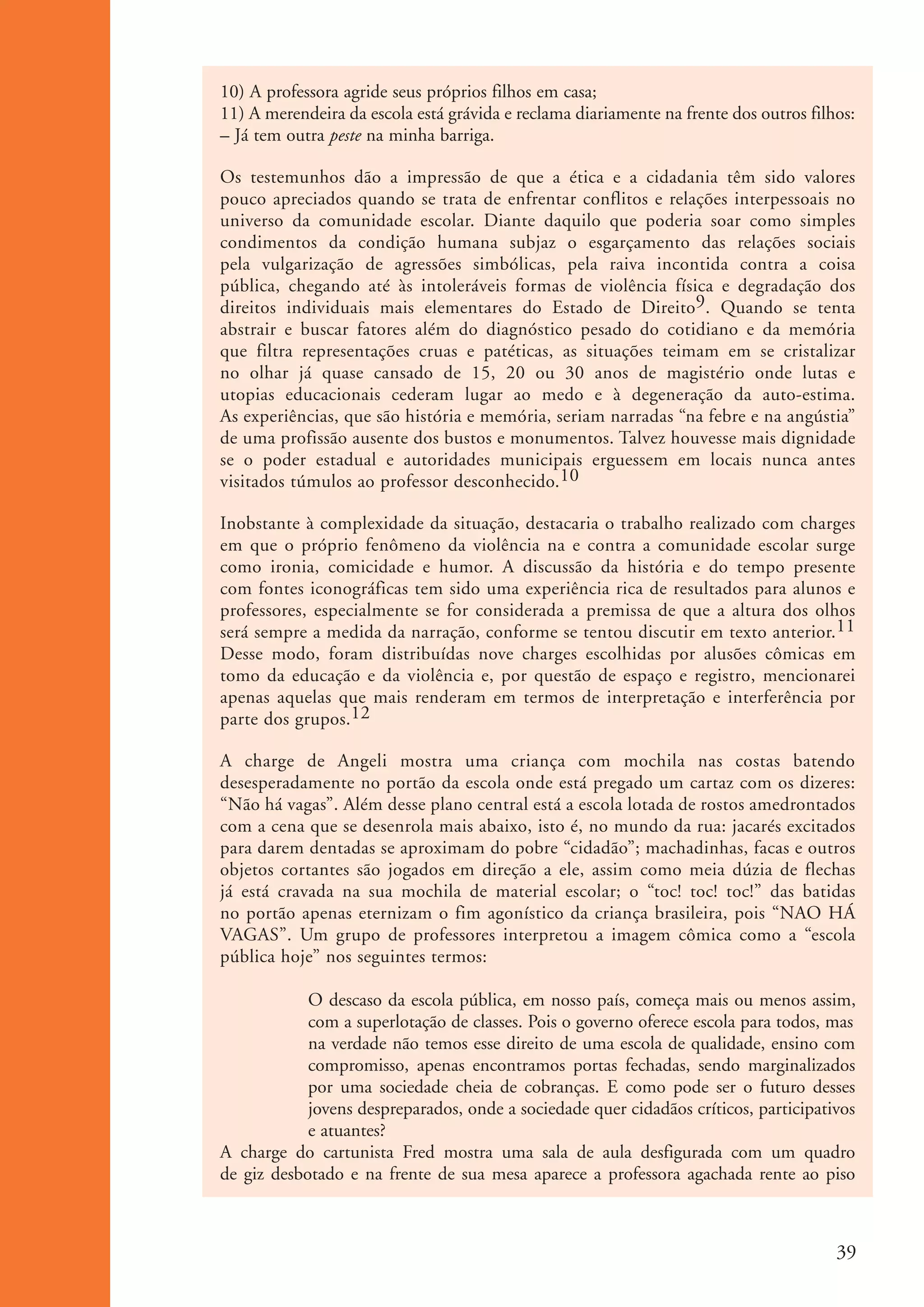 10) A professora agride seus próprios filhos em casa;
                      11) A merendeira da escola está grávida e reclama diariamente na frente dos outros filhos:
                      – Já tem outra peste na minha barriga.

                      Os testemunhos dão a impressão de que a ética e a cidadania têm sido valores
                      pouco apreciados quando se trata de enfrentar conflitos e relações interpessoais no
                      universo da comunidade escolar. Diante daquilo que poderia soar como simples
                      condimentos da condição humana subjaz o esgarçamento das relações sociais
                      pela vulgarização de agressões simbólicas, pela raiva incontida contra a coisa
                      pública, chegando até às intoleráveis formas de violência física e degradação dos
                      direitos individuais mais elementares do Estado de Direito9. Quando se tenta
                      abstrair e buscar fatores além do diagnóstico pesado do cotidiano e da memória
                      que filtra representações cruas e patéticas, as situações teimam em se cristalizar
                      no olhar já quase cansado de 15, 20 ou 30 anos de magistério onde lutas e
                      utopias educacionais cederam lugar ao medo e à degeneração da auto-estima.
                      As experiências, que são história e memória, seriam narradas “na febre e na angústia”
                      de uma profissão ausente dos bustos e monumentos. Talvez houvesse mais dignidade
                      se o poder estadual e autoridades municipais erguessem em locais nunca antes
                      visitados túmulos ao professor desconhecido.10

                      Inobstante à complexidade da situação, destacaria o trabalho realizado com charges
                      em que o próprio fenômeno da violência na e contra a comunidade escolar surge
                      como ironia, comicidade e humor. A discussão da história e do tempo presente
                      com fontes iconográficas tem sido uma experiência rica de resultados para alunos e
                      professores, especialmente se for considerada a premissa de que a altura dos olhos
                      será sempre a medida da narração, conforme se tentou discutir em texto anterior.11
                      Desse modo, foram distribuídas nove charges escolhidas por alusões cômicas em
                      tomo da educação e da violência e, por questão de espaço e registro, mencionarei
                      apenas aquelas que mais renderam em termos de interpretação e interferência por
                      parte dos grupos.12

                      A charge de Angeli mostra uma criança com mochila nas costas batendo
                      desesperadamente no portão da escola onde está pregado um cartaz com os dizeres:
                      “Não há vagas”. Além desse plano central está a escola lotada de rostos amedrontados
                      com a cena que se desenrola mais abaixo, isto é, no mundo da rua: jacarés excitados
                      para darem dentadas se aproximam do pobre “cidadão”; machadinhas, facas e outros
                      objetos cortantes são jogados em direção a ele, assim como meia dúzia de flechas
                      já está cravada na sua mochila de material escolar; o “toc! toc! toc!” das batidas
                      no portão apenas eternizam o fim agonístico da criança brasileira, pois “NAO HÁ
                      VAGAS”. Um grupo de professores interpretou a imagem cômica como a “escola
                      pública hoje” nos seguintes termos:

                                  O descaso da escola pública, em nosso país, começa mais ou menos assim,
                                  com a superlotação de classes. Pois o governo oferece escola para todos, mas
                                  na verdade não temos esse direito de uma escola de qualidade, ensino com
                                  compromisso, apenas encontramos portas fechadas, sendo marginalizados
                                  por uma sociedade cheia de cobranças. E como pode ser o futuro desses
                                  jovens despreparados, onde a sociedade quer cidadãos críticos, participativos
                                  e atuantes?
                      A charge do cartunista Fred mostra uma sala de aula desfigurada com um quadro
                      de giz desbotado e na frente de sua mesa aparece a professora agachada rente ao piso



                                                                                                             39


ki1_mod1.1a.indd 39                                                                                         3/8/07 12:04:17 PM
 