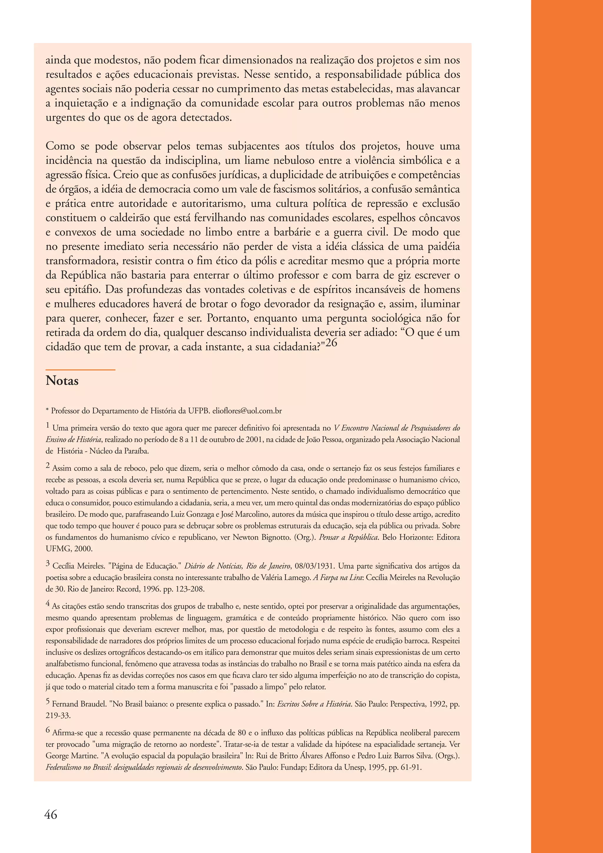 ainda que modestos, não podem ficar dimensionados na realização dos projetos e sim nos
           resultados e ações educacionais previstas. Nesse sentido, a responsabilidade pública dos
           agentes sociais não poderia cessar no cumprimento das metas estabelecidas, mas alavancar
           a inquietação e a indignação da comunidade escolar para outros problemas não menos
           urgentes do que os de agora detectados.

           Como se pode observar pelos temas subjacentes aos títulos dos projetos, houve uma
           incidência na questão da indisciplina, um liame nebuloso entre a violência simbólica e a
           agressão física. Creio que as confusões jurídicas, a duplicidade de atribuições e competências
           de órgãos, a idéia de democracia como um vale de fascismos solitários, a confusão semântica
           e prática entre autoridade e autoritarismo, uma cultura política de repressão e exclusão
           constituem o caldeirão que está fervilhando nas comunidades escolares, espelhos côncavos
           e convexos de uma sociedade no limbo entre a barbárie e a guerra civil. De modo que
           no presente imediato seria necessário não perder de vista a idéia clássica de uma paidéia
           transformadora, resistir contra o fim ético da pólis e acreditar mesmo que a própria morte
           da República não bastaria para enterrar o último professor e com barra de giz escrever o
           seu epitáfio. Das profundezas das vontades coletivas e de espíritos incansáveis de homens
           e mulheres educadores haverá de brotar o fogo devorador da resignação e, assim, iluminar
           para querer, conhecer, fazer e ser. Portanto, enquanto uma pergunta sociológica não for
           retirada da ordem do dia, qualquer descanso individualista deveria ser adiado: “O que é um
           cidadão que tem de provar, a cada instante, a sua cidadania?"26

           Notas

           * Professor do Departamento de História da UFPB. elioflores@uol.com.br
           1 Uma primeira versão do texto que agora quer me parecer deﬁnitivo foi apresentada no V Encontro Nacional de Pesquisadores do
           Ensino de História, realizado no período de 8 a 11 de outubro de 2001, na cidade de João Pessoa, organizado pela Associação Nacional
           de História - Núcleo da Paraíba.
           2 Assim como a sala de reboco, pelo que dizem, seria o melhor cômodo da casa, onde o sertanejo faz os seus festejos familiares e
           recebe as pessoas, a escola deveria ser, numa República que se preze, o lugar da educação onde predominasse o humanismo cívico,
           voltado para as coisas públicas e para o sentimento de pertencimento. Neste sentido, o chamado individualismo democrático que
           educa o consumidor, pouco estimulando a cidadania, seria, a meu ver, um mero quintal das ondas modernizatórias do espaço público
           brasileiro. De modo que, parafraseando Luiz Gonzaga e José Marcolino, autores da música que inspirou o título desse artigo, acredito
           que todo tempo que houver é pouco para se debruçar sobre os problemas estruturais da educação, seja ela pública ou privada. Sobre
           os fundamentos do humanismo cívico e republicano, ver Newton Bignotto. (Org.). Pensar a República. Belo Horizonte: Editora
           UFMG, 2000.
           3 Cecília Meireles. "Página de Educação." Diário de Notícias, Rio de Janeiro, 08/03/1931. Uma parte signiﬁcativa dos artigos da
           poetisa sobre a educação brasileira consta no interessante trabalho de Valéria Lamego. A Farpa na Lira: Cecília Meireles na Revolução
           de 30. Rio de Janeiro: Record, 1996. pp. 123-208.
           4 As citações estão sendo transcritas dos grupos de trabalho e, neste sentido, optei por preservar a originalidade das argumentações,
           mesmo quando apresentam problemas de linguagem, gramática e de conteúdo propriamente histórico. Não quero com isso
           expor proﬁssionais que deveriam escrever melhor, mas, por questão de metodologia e de respeito às fontes, assumo com eles a
           responsabilidade de narradores dos próprios limites de um processo educacional forjado numa espécie de erudição barroca. Respeitei
           inclusive os deslizes ortográﬁcos destacando-os em itálico para demonstrar que muitos deles seriam sinais expressionistas de um certo
           analfabetismo funcional, fenômeno que atravessa todas as instâncias do trabalho no Brasil e se torna mais patético ainda na esfera da
           educação. Apenas ﬁz as devidas correções nos casos em que ﬁcava claro ter sido alguma imperfeição no ato de transcrição do copista,
           já que todo o material citado tem a forma manuscrita e foi "passado a limpo" pelo relator.
           5 Fernand Braudel. "No Brasil baiano: o presente explica o passado." In: Escritos Sobre a História. São Paulo: Perspectiva, 1992, pp.
           219-33.
           6 Aﬁrma-se que a recessão quase permanente na década de 80 e o inﬂuxo das políticas públicas na República neoliberal parecem
           ter provocado "uma migração de retorno ao nordeste". Tratar-se-ia de testar a validade da hipótese na espacialidade sertaneja. Ver
           George Martine. "A evolução espacial da população brasileira" ln: Rui de Britto Álvares Affonso e Pedro Luiz Barros Silva. (Orgs.).
           Federalismo no Brasil: desigualdades regionais de desenvolvimento. São Paulo: Fundap; Editora da Unesp, 1995, pp. 61-91.




          46


ki1_mod1.1a.indd 46                                                                                                                                3/8/07 12:04:19 PM
 