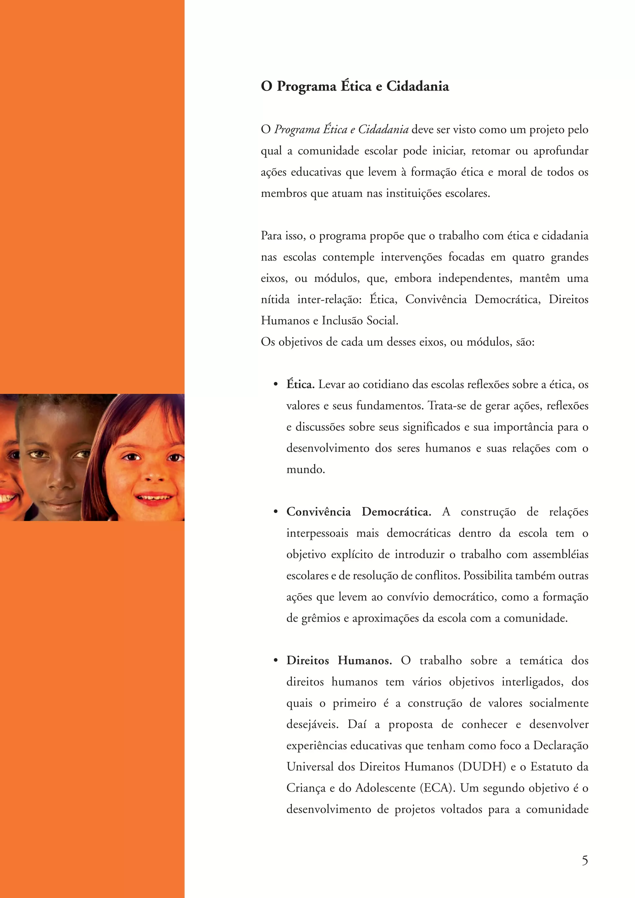 O Programa Ética e Cidadania

                     O Programa Ética e Cidadania deve ser visto como um projeto pelo
                     qual a comunidade escolar pode iniciar, retomar ou aprofundar
                     ações educativas que levem à formação ética e moral de todos os
                     membros que atuam nas instituições escolares.


                     Para isso, o programa propõe que o trabalho com ética e cidadania
                     nas escolas contemple intervenções focadas em quatro grandes
                     eixos, ou módulos, que, embora independentes, mantêm uma
                     nítida inter-relação: Ética, Convivência Democrática, Direitos
                     Humanos e Inclusão Social.
                     Os objetivos de cada um desses eixos, ou módulos, são:


                       • Ética. Levar ao cotidiano das escolas reflexões sobre a ética, os
                          valores e seus fundamentos. Trata-se de gerar ações, reflexões
                          e discussões sobre seus significados e sua importância para o
                          desenvolvimento dos seres humanos e suas relações com o
                          mundo.


                       • Convivência Democrática. A construção de relações
                          interpessoais mais democráticas dentro da escola tem o
                          objetivo explícito de introduzir o trabalho com assembléias
                          escolares e de resolução de conflitos. Possibilita também outras
                          ações que levem ao convívio democrático, como a formação
                          de grêmios e aproximações da escola com a comunidade.


                       • Direitos Humanos. O trabalho sobre a temática dos
                          direitos humanos tem vários objetivos interligados, dos
                          quais o primeiro é a construção de valores socialmente
                          desejáveis. Daí a proposta de conhecer e desenvolver
                          experiências educativas que tenham como foco a Declaração
                          Universal dos Direitos Humanos (DUDH) e o Estatuto da
                          Criança e do Adolescente (ECA). Um segundo objetivo é o
                          desenvolvimento de projetos voltados para a comunidade



                                                                                         5


ki1_mod1.1a.indd 5                                                                    3/8/07 12:04:05 PM
 