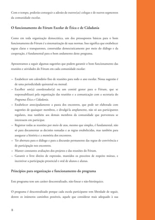 Com o tempo, poderão conseguir a adesão de outros(as) colegas e de outros segmentos
          da comunidade escolar.


          O funcionamento do Fórum Escolar de Ética e de Cidadania

          Como em toda organização democrática, um dos pressupostos básicos para o bom
          funcionamento do Fórum é a sistematização de suas normas. Isso significa que estabelecer
          regras claras e transparentes, construídas democraticamente por meio do diálogo e da
          cooperação, é fundamental para o bom andamento deste programa.


          Apresentamos a seguir algumas sugestões que podem garantir o bom funcionamento das
          reuniões e atividades do Fórum em cada comunidade escolar:


          – Estabelecer um calendário fixo de reuniões para todo o ano escolar. Nossa sugestão é
               de uma periodicidade quinzenal ou mensal.
          – Escolher um(a) coordenador(a) ou um comitê gestor para o Fórum, que se
               responsabilizará pela organização das reuniões e a comunicação com a secretaria do
               Programa Ética e Cidadania.
          – Estabelecer antecipadamente a pauta dos encontros, que pode ser elaborada com
               sugestões de quaisquer membros, e divulgá-la amplamente, não só aos participantes
               regulares, mas também aos demais membros da comunidade que porventura se
               interessem em participar.
          – Registrar todas as reuniões por meio de atas, mesmo que simples, é fundamental, não
               só para documentar as decisões tomadas e as regras estabelecidas, mas também para
               assegurar a história e a memória dos encontros.
          – Ter abertura para o diálogo e para a discussão permanente das regras de convivência e
               de participação nos encontros.
          – Manter constantes avaliações dos projetos e das reuniões do Fórum.
          – Garantir o livre direito de expressão, mantidos os preceitos de respeito mútuo, e
               incentivar a participação presencial e oral de alunos e alunas.


          Princípios para organização e funcionamento do programa

          Este programa tem um caráter descentralizado, não-linear e não-hierárquico.


          O programa é descentralizado porque cada escola participante tem liberdade de seguir,
          dentre os inúmeros caminhos possíveis, aquele que considerar mais adequado à sua



          8


ki1_mod1.1a.indd 8                                                                                   3/8/07 12:04:06 PM
 