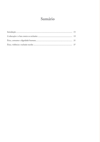 Sumário

          Introdução ............................................................................................................... 15

          A educação e a luta contra as exclusões .................................................................... 19

          Ética, consumo e dignidade humana ........................................................................ 31

          Ética, violência e exclusão escolar ............................................................................. 37




ki1_mod1.1a.indd 12                                                                                                                       3/8/07 12:04:06 PM
 