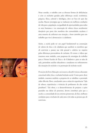 Nesse sentido, o trabalho com as diversas formas de deficiências
                      e com as exclusões geradas pelas diferenças social, econômica,
                      psíquica, física, cultural e ideológica, deve ser foco de ação das
                      escolas. Buscar estratégias que se traduzam em melhores condições
                      de vida para a população, na igualdade de oportunidades para todos
                      os seres humanos e na construção de valores éticos socialmente
                      desejáveis por parte dos membros das comunidades escolares é
                      uma maneira de enfrentar essa situação, e bom caminho para um
                      trabalho que vise à democracia e à cidadania.


                      Assim, a escola pode ter um papel fundamental na construção
                      de valores de ética e de cidadania que auxiliem os membros que
                      ali convivem a pautar sua vida pessoal e coletiva no respeito
                      pelas diferenças provocadoras de exclusão. Os textos e vídeos que
                      trazemos neste módulo, com propostas de estratégias de trabalho
                      para o Fórum Escolar de Ética e de Cidadania e para as salas de
                      aula, pretendem auxiliar educadores e estudantes no enfretamento
                      das situações de exclusão e na promoção da inclusão social.


                      O excerto do livro Educação: um tesouro a descobrir inicia a discussão
                      conceitual sobre ética e exclusão/inclusão social. Como parte deste
                      módulo, trazemos também a proposta de se trabalhar o premiado
                      vídeo Ilha das Flores, concluindo com o relato de experiências “Sala
                      de reboco: experiências e vivências de professores do alto sertão
                      paraibano”. Tais obras, e o desenvolvimento de projetos e ações
                      pautados nas idéias ali presentes, devem contribuir para que a
                      escola e a comunidade de seu entorno promovam, de fato, melhores
                      condições para a inclusão de cada uma e de todas as pessoas que ali
                      convivem.




                                                                                         15


ki1_mod1.1a.indd 15                                                                     3/8/07 12:04:12 PM
 