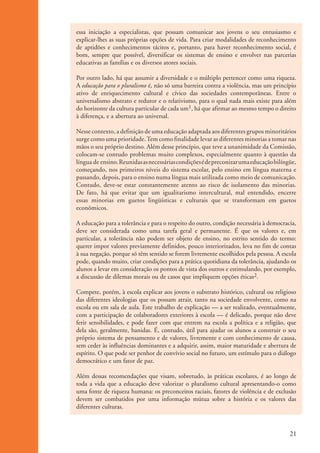 essa iniciação a especialistas, que possam comunicar aos jovens o seu entusiasmo e
                      explicar-lhes as suas próprias opções de vida. Para criar modalidades de reconhecimento
                      de aptidões e conhecimentos tácitos e, portanto, para haver reconhecimento social, é
                      bom, sempre que possível, diversificar os sistemas de ensino e envolver nas parcerias
                      educativas as famílias e os diversos atores sociais.

                      Por outro lado, há que assumir a diversidade e o múltiplo pertencer como uma riqueza.
                      A educação para o pluralismo é, não só uma barreira contra a violência, mas um princípio
                      ativo de enriquecimento cultural e cívico das sociedades contemporâneas. Entre o
                      universalismo abstrato e redutor e o relativismo, para o qual nada mais existe para além
                      do horizonte da cultura particular de cada um1, há que afirmar ao mesmo tempo o direito
                      à diferença, e a abertura ao universal.

                      Nesse contexto, a definição de uma educação adaptada aos diferentes grupos minoritários
                      surge como uma prioridade. Tem como finalidade levar as diferentes minorias a tomar nas
                      mãos o seu próprio destino. Além desse princípio, que teve a unanimidade da Comissão,
                      colocam-se contudo problemas muito complexos, especialmente quanto à questão da
                      língua de ensino. Reunidas as necessárias condições é de preconizar uma educação bilíngüe,
                      começando, nos primeiros níveis do sistema escolar, pelo ensino em língua materna e
                      passando, depois, para o ensino numa língua mais utilizada como meio de comunicação.
                      Contudo, deve-se estar constantemente atento ao risco de isolamento das minorias.
                      De fato, há que evitar que um igualitarismo intercultural, mal entendido, encerre
                      essas minorias em guetos lingüísticas e culturais que se transformam em guetos
                      econômicos.

                      A educação para a tolerância e para o respeito do outro, condição necessária à democracia,
                      deve ser considerada como uma tarefa geral e permanente. É que os valores e, em
                      particular, a tolerância não podem ser objeto de ensino, no estrito sentido do termo:
                      querer impor valores previamente definidos, pouco interiorizados, leva no fim de contas
                      à sua negação, porque só têm sentido se forem livremente escolhidos pela pessoa. A escola
                      pode, quando muito, criar condições para a prática quotidiana da tolerância, ajudando os
                      alunos a levar em consideração os pontos de vista dos outros e estimulando, por exemplo,
                      a discussão de dilemas morais ou de casos que impliquem opções éticas2.

                      Compete, porém, à escola explicar aos jovens o substrato histórico, cultural ou religioso
                      das diferentes ideologias que os possam atrair, tanto na sociedade envolvente, como na
                      escola ou em sala de aula. Este trabalho de explicação — a ser realizado, eventualmente,
                      com a participação de colaboradores exteriores à escola — é delicado, porque não deve
                      ferir sensibilidades, e pode fazer com que entrem na escola a política e a religião, que
                      dela são, geralmente, banidas. É, contudo, útil para ajudar os alunos a construir o seu
                      próprio sistema de pensamento e de valores, livremente e com conhecimento de causa,
                      sem ceder às influências dominantes e a adquirir, assim, maior maturidade e abertura de
                      espírito. O que pode ser penhor de convívio social no futuro, um estímulo para o diálogo
                      democrático e um fator de paz.

                      Além dessas recomendações que visam, sobretudo, às práticas escolares, é ao longo de
                      toda a vida que a educação deve valorizar o pluralismo cultural apresentando-o como
                      uma fonte de riqueza humana: os preconceitos raciais, fatores de violência e de exclusão
                      devem ser combatidos por uma informação mútua sobre a história e os valores das
                      diferentes culturas.



                                                                                                             21


ki1_mod1.1a.indd 21                                                                                         3/8/07 12:04:14 PM
 