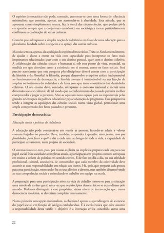 O espírito democrático não pode, contudo, contentar-se com uma forma de tolerância
           minimalista que consista, apenas, em acomodar-se à alteridade. Esta atitude, que se
           apresenta como simplesmente neutra, fica à mercê das circunstâncias, que podem pô-la
           em questão sempre que a conjuntura econômica ou sociológica tornar particularmente
           conflituosa a coabitação de várias culturas.

           Convém pois ultrapassar a simples noção de tolerância em favor de uma educação para o
           pluralismo fundada sobre o respeito e o apreço das outras culturas.

           Mas não se trata, apenas, da aquisição do espírito democrático. Trata-se, fundamentalmente,
           de ajudar o aluno a entrar na vida com capacidade para interpretar os fatos mais
           importantes relacionados quer com o seu destino pessoal, quer com o destino coletivo.
           A colaboração das ciências sociais e humanas é, sob esse ponto de vista, essencial, na
           medida em que abordam tanto a existência em si mesma, como os fatos sociais. Será
           preciso acrescentar que esta pesquisa pluridisciplinar deverá contar com a participação
           da história e da filosofia? A filosofia, porque desenvolve o espírito crítico indispensável
           ao funcionamento da democracia; a história porque é insubstituível na sua função de
           ampliar os horizontes do indivíduo e de fazer com que tome consciência das identidades
           coletivas. O seu ensino deve, contudo, ultrapassar o contexto nacional e incluir uma
           dimensão social e cultural, de tal modo que o conhecimento do passado permita melhor
           compreender e julgar o presente. Abre-se aqui um novo espaço para os responsáveis pelas
           grandes orientações da política educativa e peja elaboração de programas. Essa perspectiva
           tende a integrar as aquisições das ciências sociais numa visão global, permitindo uma
           ampla compreensão dos fatos passados e presentes.

           Participação democrática

           Educação cívica e práticas de cidadania

           A educação não pode contentar-se em reunir as pessoas, fazendo-as aderir a valores
           comuns forjados no passado. Deve, também, responder à questão: viver juntos, com que
           finalidades, para fazer o quê? e dar a cada um, ao longo de toda a vida, a capacidade de
           participar, ativamente, num projeto de sociedade.

           O sistema educativo tem, pois, por missão explícita ou implícita, preparar cada um para esse
           papel social. Nas sociedades complexas atuais, a participação em projetos comuns ultrapassa
           em muito a ordem do político em sentido estrito. É de fato no dia-a-dia, na sua atividade
           profissional, cultural, associativa, de consumidor, que cada membro da coletividade deve
           assumir as suas responsabilidades em relação aos outros. Há, pois, que preparar cada pessoa
           para esta participação, mostrando-lhe os seus direitos e deveres, mas também desenvolvendo
           as suas competências sociais e estimulando o trabalho em equipe na escola.

           A preparação para uma participação ativa na vida de cidadão tornou-se para a educação
           uma missão de caráter geral, uma vez que os princípios democráticos se expandiram pelo
           mundo. Podemos distinguir, a esse propósito, vários níveis de intervenção que, numa
           democracia moderna, se deveriam completar mutuamente.

           Numa primeira concepção minimalista, o objetivo é apenas a aprendizagem do exercício
           do papel social, em função de códigos estabelecidos. É à escola básica que cabe assumir
           a responsabilidade desta tarefa: o objetivo é a instrução cívica concebida como uma



          22


ki1_mod1.1a.indd 22                                                                                       3/8/07 12:04:14 PM
 