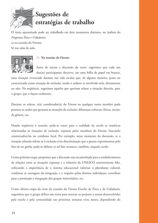 Sugestões de
                               estratégias de trabalho
          O texto apresentado pode ser trabalhado em dois momentos distintos, no âmbito do
          Programa Ética e Cidadania:
          a) na reunião do Fórum;
          b) nas salas de aula.


                                  Í Na reunião do Fórum:


                                  Antes de iniciar a discussão do texto, sugerimos que cada um
                                  dos(as) participantes descreva, em uma folha de papel em branco,
          uma situação vivenciada durante sua vida escolar que, de alguma maneira, possa ser
          caracterizada como situação de exclusão, tendo o redator se envolvido nela, diretamente
          ou não. Na seqüência, sugerimos àqueles que queiram relatar a situação descrita, para
          o grupo, que o façam oralmente.


          Durante os relatos, o(a) coordenador(a) do Fórum ou qualquer outro membro pode
          pontuar as razões que geraram as situações de exclusão: diferenças culturais, físicas, raciais,
          de gênero, etc.


          Dando seqüência à reunião, pode-se trazer para a realidade da escola as temáticas
          relacionadas às situações de exclusão, expostas pelos membros do Fórum, buscando
          contextualizá-las no cotidiano local. Por exemplo, nesse momento da discussão, se a
          situação relatada referia-se à exclusão e/ou discriminação que a pessoa experimentou pelo
          fato de ser gorda, pode-se debater se tal fato acontece, também, naquela escola.


          Como próxima etapa, propomos que a discussão seja encaminhada para o estabelecimento
          de relações entre as situações expostas e o relatório da UNESCO anteriormente lido,
          enfocando a importância de o sistema educacional valorizar o pluralismo cultural;
          combinar as vantagens da integração e o respeito pelos direitos individuais; contribuir
          para a promoção e integração dos grupos minoritários, etc.


          Como última etapa do item da reunião do Fórum Escolar de Ética e de Cidadania,
          sugerimos que o grupo defina um tema para nortear os projetos a serem desenvolvidos
          pela escola e pela comunidade nas próximas semanas e/ou meses, dependendo do



          24


ki1_mod1.1a.indd 24                                                                                         3/8/07 12:04:14 PM
 