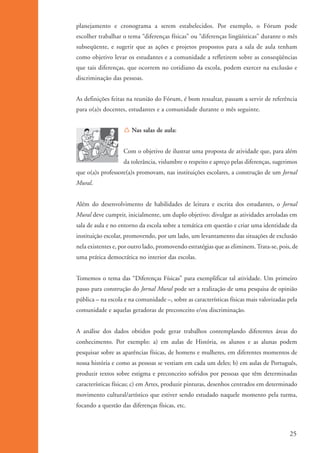 planejamento e cronograma a serem estabelecidos. Por exemplo, o Fórum pode
                      escolher trabalhar o tema “diferenças físicas” ou “diferenças lingüísticas” durante o mês
                      subseqüente, e sugerir que as ações e projetos propostos para a sala de aula tenham
                      como objetivo levar os estudantes e a comunidade a refletirem sobre as conseqüências
                      que tais diferenças, que ocorrem no cotidiano da escola, podem exercer na exclusão e
                      discriminação das pessoas.


                      As definições feitas na reunião do Fórum, é bom ressaltar, passam a servir de referência
                      para o(a)s docentes, estudantes e a comunidade durante o mês seguinte.


                                         Í Nas salas de aula:


                                         Com o objetivo de ilustrar uma proposta de atividade que, para além
                                         da tolerância, vislumbre o respeito e apreço pelas diferenças, sugerimos
                      que o(a)s professore(a)s promovam, nas instituições escolares, a construção de um Jornal
                      Mural.


                      Além do desenvolvimento de habilidades de leitura e escrita dos estudantes, o Jornal
                      Mural deve cumprir, inicialmente, um duplo objetivo: divulgar as atividades arroladas em
                      sala de aula e no entorno da escola sobre a temática em questão e criar uma identidade da
                      instituição escolar, promovendo, por um lado, um levantamento das situações de exclusão
                      nela existentes e, por outro lado, promovendo estratégias que as eliminem. Trata-se, pois, de
                      uma prática democrática no interior das escolas.


                      Tomemos o tema das “Diferenças Físicas” para exemplificar tal atividade. Um primeiro
                      passo para construção do Jornal Mural pode ser a realização de uma pesquisa de opinião
                      pública – na escola e na comunidade –, sobre as características físicas mais valorizadas pela
                      comunidade e aquelas geradoras de preconceito e/ou discriminação.


                      A análise dos dados obtidos pode gerar trabalhos contemplando diferentes áreas do
                      conhecimento. Por exemplo: a) em aulas de História, os alunos e as alunas podem
                      pesquisar sobre as aparências físicas, de homens e mulheres, em diferentes momentos de
                      nossa história e como as pessoas se vestiam em cada um deles; b) em aulas de Português,
                      produzir textos sobre estigma e preconceito sofridos por pessoas que têm determinadas
                      características físicas; c) em Artes, produzir pinturas, desenhos centrados em determinado
                      movimento cultural/artístico que estiver sendo estudado naquele momento pela turma,
                      focando a questão das diferenças físicas, etc.



                                                                                                                25


ki1_mod1.1a.indd 25                                                                                            3/8/07 12:04:15 PM
 