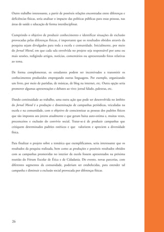 Outro trabalho interessante, a partir de possíveis relações encontradas entre diferenças e
          deficiências físicas, seria analisar o impacto das políticas públicas para essas pessoas, nas
          áreas de saúde e educação de forma interdisciplinar.


          Cumprindo o objetivo de produzir conhecimento e identificar situações de exclusão
          provocadas pelas diferenças físicas, é importante que os resultados obtidos através da
          pesquisa sejam divulgados para toda a escola e comunidade. Inicialmente, por meio
          do Jornal Mural, em que cada sala envolvida no projeto seja responsável por uma ou
          mais sessões, redigindo artigos, notícias, comentários ou apresentando fotos relativas
          ao tema.


          De forma complementar, os estudantes podem ser incentivados a transmitir os
          conhecimentos produzidos empregando outras linguagens. Por exemplo, organizando
          um livro, por meio de paródias, de músicas, de blog na internet, etc. Outra opção seria
          promover algumas apresentações e debates ao vivo: jornal falado, palestras, etc.


          Dando continuidade ao trabalho, uma outra ação que pode ser desenvolvida no âmbito
          do Jornal Mural é a produção e disseminação de campanhas periódicas, veiculadas na
          escola e na comunidade, com o objetivo de conscientizar as pessoas dos padrões físicos
          que são impostos aos jovens atualmente e que geram baixa auto-estima e, muitas vezes,
          preconceitos e exclusão do convívio social. Tratar-se-á de produzir campanhas que
          critiquem determinados padrões estéticos e que valorizem e apreciem a diversidade
          física.


          Para finalizar o projeto sobre a temática que exemplificamos, seria interessante que os
          resultados da pesquisa realizada, bem como as produções e possíveis resultados obtidos
          com as campanhas promovidas no interior da escola fossem apresentados na próxima
          reunião do Fórum Escolar de Ética e de Cidadania. Do evento, novas parcerias, com
          diferentes segmentos da comunidade, poderiam ser estabelecidas, para estender tal
          campanha e diminuir a exclusão social provocada por diferenças físicas.




          26


ki1_mod1.1a.indd 26                                                                                       3/8/07 12:04:15 PM
 