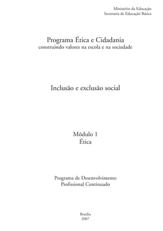 Ministério da Educação
                                                   Secretaria de Educação Básica




                        Programa Ética e Cidadania
                     construindo valores na escola e na sociedade




                          Inclusão e exclusão social




                                     Módulo 1
                                      Ética




                            Programa de Desenvolvimento
                               Profissional Continuado




                                        Brasília
                                         2007


ki1_mod1.1a.indd 1                                                           3/8/07 12:03:59 PM
 