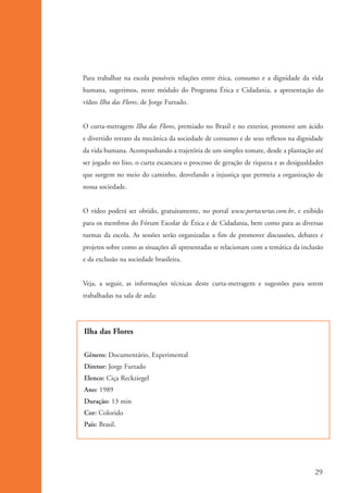 Para trabalhar na escola possíveis relações entre ética, consumo e a dignidade da vida
                      humana, sugerimos, neste módulo do Programa Ética e Cidadania, a apresentação do
                      vídeo Ilha das Flores, de Jorge Furtado.


                      O curta-metragem Ilha das Flores, premiado no Brasil e no exterior, promove um ácido
                      e divertido retrato da mecânica da sociedade de consumo e de seus reflexos na dignidade
                      da vida humana. Acompanhando a trajetória de um simples tomate, desde a plantação até
                      ser jogado no lixo, o curta escancara o processo de geração de riqueza e as desigualdades
                      que surgem no meio do caminho, desvelando a injustiça que permeia a organização de
                      nossa sociedade.


                      O vídeo poderá ser obtido, gratuitamente, no portal www.portacurtas.com.br, e exibido
                      para os membros do Fórum Escolar de Ética e de Cidadania, bem como para as diversas
                      turmas da escola. As sessões serão organizadas a fim de promover discussões, debates e
                      projetos sobre como as situações ali apresentadas se relacionam com a temática da inclusão
                      e da exclusão na sociedade brasileira.


                      Veja, a seguir, as informações técnicas deste curta-metragem e sugestões para serem
                      trabalhadas na sala de aula:




                      Ilha das Flores

                      Gênero: Documentário, Experimental
                      Diretor: Jorge Furtado
                      Elenco: Ciça Reckziegel
                      Ano: 1989
                      Duração: 13 min
                      Cor: Colorido
                      País: Brasil.




                                                                                                             29


ki1_mod1.1a.indd 29                                                                                         3/8/07 12:04:15 PM
 