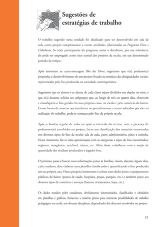 Sugestões de
                                          estratégias de trabalho

                      O trabalho sugerido nesta unidade foi idealizado para ser desenvolvido em sala de
                      aula como projeto complementar a outras atividades relacionadas ao Programa Ética e
                      Cidadania. Se o(a)s participantes do programa assim o decidirem, por sua relevância,
                      ele pode ser empregado como eixo central dos projetos da escola, em um determinado
                      período de tempo.


                      Após assistirem ao curta-metragem Ilha das Flores, sugerimos que o(a) professor(a)
                      proponha o desenvolvimento de um projeto focado na temática das desigualdades sociais,
                      representado pelo lixo produzido na sociedade contemporânea.


                      Sugerimos que os alunos e as alunas de cada classe sejam divididos em duplas ou trios, e
                      que o(a) docente solicite aos subgrupos que, ao longo de três ou quatro dias, observem
                      e classifiquem o lixo gerado em suas próprias casas, na escola e pelo comércio do bairro.
                      Como forma de mostrar aos estudantes os procedimentos a serem adotados por eles na
                      realização do trabalho, pode-se começar pelo lixo da própria escola.


                      Após o horário regular de aulas ou após o intervalo do recreio, com a presença de
                      professores(as) envolvidos no projeto, faz-se um classificação dos materiais encontrados
                      nos diversos tipos de lixo da escola: sala de aula, parte administrativa, pátio e cozinha.
                      Nesse momento, faz-se uma aproximação com as categorias e tipos de lixo encontrados:
                      orgânico, inorgânico, reciclável, tóxico, etc. Além disso, trabalha-se com a noção de
                      quantidade dos resíduos produzidos e jogados fora.


                      O próximo passo é buscar essas informações junto às famílias. Assim, durante alguns dias,
                      cada estudante deve elaborar uma planilha classificando e quantificando o lixo produzido
                      em sua própria casa. Outra pesquisa interessante é coletar esses dados junto a equipamentos
                      públicos do bairro (postos de saúde, hospitais, praças, parques, etc.) e também junto aos
                      diversos tipos de comércio e serviços (bancos, restaurantes, lojas, etc.).


                      Os dados trazidos pelos estudantes, devidamente sistematizados, classificados e tabulados
                      em planilhas e gráficos, fornecem a matéria prima para inúmeras possibilidades de trabalho
                      pedagógico na escola, nas diversas disciplinas, dependendo dos docentes envolvidos no projeto.



                                                                                                                 31


ki1_mod1.1a.indd 31                                                                                             3/8/07 12:04:15 PM
 