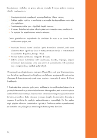 Em discussões e trabalhos em grupo, além da produção de textos, pode-se promover
          reflexões e debates sobre:


              • Questões ambientais vinculadas à sustentabilidade da vida no planeta.
              • Análises sociais, políticas e econômicas relacionadas às desigualdades provocadas
                  pelo capitalismo.
              • Condições necessárias para a dignidade da vida humana.
              • A história da industrialização e urbanização e suas conseqüências socioambientais.
              • Os impactos das ações humanas no meio ambiente.


              Outras possibilidades, dependendo das condições da escola e de outros fatores
                  envolvidos no projeto, são:


              • Pesquisar e produzir receitas culinárias a partir de sobras de alimentos, como bolos
                  e alimentos feitos a partir de cascas de frutas; atividades em que se pode trabalhar
                  conhecimentos de química, biologia e física.
              • Produzir materiais artísticos e brinquedos de sucata.
              • Elaborar estudos matemáticos sobre quantidades, medidas, proporção, cálculos
                  econômicos, demonstrando como esse campo de conhecimento pode contribuir
                  para a compreensão da realidade global e local.


           Dessa maneira, a exibição do curta-metragem Ilha das Flores pode gerar diversos projetos,
          com disciplinas específicas ou interdisciplinares, trabalhando temáticas ambientais, sociais
          e humanas de forma transversal, tendo como objetivo a construção de valores de ética e
          de cidadania.


          A finalização do(s) projeto(s) pode prever a elaboração de cartilhas domésticas sobre a
          questão do lixo e a utilização adequada de alimentos. Outro produto pode ser a elaboração de
          cartilhas/folhetos de orientação para os diversos setores da escola e para o(a)s comerciantes
          do bairro, trazendo os dados coletados, eventuais situações de desperdício detectadas e
          propostas de melhoria das condições socioambientais na comunidade. Por fim, podem
          surgir projetos solidários, envolvendo a capacitação familiar no melhor aproveitamento
          dos alimentos e na produção de alimentos para famílias pobres do bairro.




          32


ki1_mod1.1a.indd 32                                                                                       3/8/07 12:04:16 PM
 