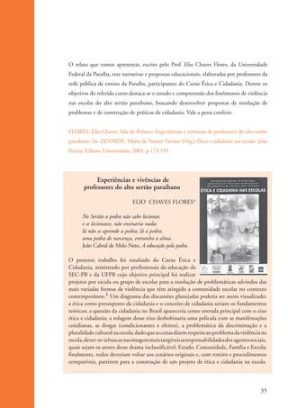 O relato que vamos apresentar, escrito pelo Prof. Elio Chaves Flores, da Universidade
                      Federal da Paraíba, traz narrativas e propostas educacionais, elaboradas por professores da
                      rede pública de ensino da Paraíba, participantes do Curso Ética e Cidadania. Dentre os
                      objetivos do referido curso destaca-se o estudo e compreensão dos fenômenos de violência
                      nas escolas do alto sertão paraibano, buscando desenvolver propostas de resolução de
                      problemas e de construção de práticas de cidadania. Vale a pena conferir.


                      FLORES, Elio Chaves. Sala de Reboco: Experiências e vivências de professores do alto sertão
                      paraibano. In: ZENAIDE, Maria de Nazaré Tavares (Org.) Ética e cidadania nas escolas. João
                      Pessoa: Editora Universitária, 2003. p.173-195




                                  Experiências e vivências de
                             professores do alto sertão paraibano

                                                    ELIO CHAVES FLORES*

                            No Sertão a pedra não sabe lecionar,
                            e se lecionasse, não ensinaria nada;
                            lá não se aprende a pedra; lá a pedra,
                            uma pedra de nascença, entranha a alma.
                            João Cabral de Melo Neto, A educação pela pedra.

                      O presente trabalho foi resultado do Curso Ética e
                      Cidadania, ministrado por profissionais da educação da
                      SEC-PB e da UFPB cujo objetivo principal foi realizar
                      projetos por escola ou grupo de escolas para a resolução de problemáticas advindos das
                      mais variadas formas de violência que têm atingido a comunidade escolar no contexto
                      contemporâneo.1 Um diagrama das discussões planejadas poderia ser assim visualizado:
                      a ética como pressuposto da cidadania e o conceito de cidadania seriam os fundamentos
                      teóricos; a questão da cidadania no Brasil apareceria como entrada principal com o eixo
                      ética e cidadania; a rolagem desse eixo desbobinaria uma película com as manifestações
                      cotidianas, as drogas (condicionantes e efeitos), a problemática da discriminação e a
                      pluralidade cultural na escola; dado que as cenas dizem respeito ao problema da violência na
                      escola, dever-se-ia buscar nas imagens mais tangíveis as responsabilidades dos agentes sociais,
                      quais sejam os atores desse drama inclassificável: Estado, Comunidade, Família e Escola;
                      finalmente, todos deveriam voltar aos cenários originais e, com roteiro e procedimentos
                      compatíveis, partirem para a construção de um projeto de ética e cidadania na escola.




                                                                                                                  35


ki1_mod1.1a.indd 35                                                                                              3/8/07 12:04:17 PM
 