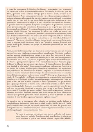 A partir dos pressupostos da historiografia clássica e contemporânea e da perspectiva
           do historiador, a ética foi dimensionada como o fundamento da cidadania que, no
           Brasil, apareceria como a entrada principal para o acesso à escola, ao saber e aos
           direitos humanos. Nesse sentido, as experiências e as vivências dos agentes educativos
           seriam cruciais para a formulação das questões mais urgentes sentidas pela comunidade
           escolar, uma vez que, mais do que um trabalho de capacitação profissional, o curso
           pressupunha ações comunitárias típicas de uma cultura cívica e republicana. Portanto,
           as questões desenvolvidas partem da hipótese historiográfica de que não seria suficiente
           a luta por uma educação formalmente democrática se não se partir para a invenção
           de uma escola republicana2. E numa escola assaz republicana o professor seria, como
           lembrou Cecília Meireles, “um construtor de beleza, um criador de valores, um
           acordador de verdades”. De modo que a poética e o verbo seriam os fundamentos para a
           ação do educador republicano: “Sua palavra tem de ser uma palavra de fé, no momento
           em que ela é pronunciada. Uma palavra indiscutível, na sua sinceridade. Indiscutível
           na pureza”. Palavra que a história, pública ou íntima, levaria para as consciências assim
           como o vento carregaria os aromas, palavra que “quando o tempo a desmentir, será
           porque a vida se fez diferente; não porque ela tenha sido pronunciada em vão, nem
           com falsidade”3.

           Assim, a partir da leitura de artigos que tratavam da história brasileira como um processo
           que nos legou uma cidadania excludente, alguns educadores do Alto Sertão paraibano
           teceriam algumas considerações que transcrevo em parte. Para um grupo de quatro
           professores da cidade de Patos “a sociedade brasileira precisa estar mais atuante por meio
           de constantes lutas sociais. Do passado ao presente alguns avanços foram fortalecidos.
           E o futuro, a quem pertence? É preciso viver a plenitude da cidadania”. Para outro grupo
           de Piancó “a cidadania que queremos, e precisamos é de luta dos homens e das mulheres
           pela liberdade e pela justiça”. Outro grupo formado por professores de Conceição e
           de Santana dos Garrotes a cultura política baseada no coronelismo e no paternalismo
           tem predominado nas relações sociais do Brasil, “impondo ao cidadão total obdiência
           colocando-o como instrumento de manipulação dos representantes maiores, nos deixando
           impossibilitados de agirmos conforme nossa vontade4”. Outro grupo de professores das
           cidades de Princesa Isabel e de Manaíra, depois de destacar as permanências autoritárias e
           de exclusão social da história brasileira busca indagações para o tempo presente: “Anos 90,
           quase no fim. 500 anos de Brasil. O que há de novo? o que mudou? E o que melhorou
           para a população brasileira? E, mesmo assim, ainda se está cercando os míseros direitos
           que restam à população, duramente conquistados e agora conspurcados por uma elite que,
           mais uma vez em nossa história, dá as costas ao povo e se curva aos ditames do capital
           internacional. É desse jeito que somos cidadãos?” Essas considerações parecem confirmar
           a hipótese braudeliana, formulada há quase meio século, de que nos sertões a luta estaria
           “travada quase por toda parte entre o Brasil de ontem, já muito maltratado, e o Brasil
           imperioso de hoje” donde se segue que “o presente explica o passado”.5

           As narrativas que se debruçaram sobre episódios do cotidiano escolar indicam a
           complexidade do fenômeno da violência na sociedade brasileira. O Alto Sertão da Paraíba
           parece conviver com situações não muito diferenciadas dos casos das grandes áreas
           metropolitanas e que a mídia televisiva explora com reportagens sensacionalistas de pouca
           eficiência pedagógica e nenhuma dimensão ética.

                       Na escola x aconteceu recentemente um caso de violência, onde quatro
                       jovens foram ao banheiro feminino explodir duas bombas. A direção da
                       escola convocou a polícia, em poucos minutos chegam dois policiais,



          36


ki1_mod1.1a.indd 36                                                                                      3/8/07 12:04:17 PM
 
