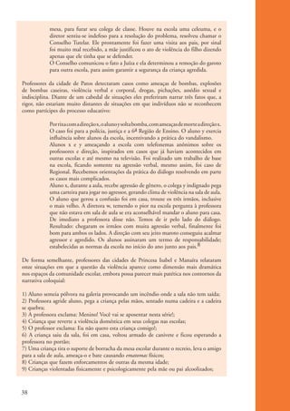 mesa, para furar seu colega de classe. Houve na escola uma celeuma, e o
                       diretor sentiu-se indefeso para a resolução do problema, resolveu chamar o
                       Conselho Tutelar. Ele prontamente foi fazer uma visita aos pais, por sinal
                       foi muito mal recebido, a mãe justificou o ato de violência do filho dizendo
                       apenas que ele tinha que se defender.
                       O Conselho comunicou o fato a Juíza e ela determinou a remoção do garoto
                       para outra escola, para assim garantir a segurança da criança agredida.

           Professores da cidade de Patos detectaram casos como ameaças de bombas, explosões
           de bombas caseiras, violência verbal e corporal, drogas, pichações, assédio sexual e
           indisciplina. Diante de um cabedal de situações eles preferiram narrar três fatos que, a
           rigor, não estariam muito distantes de situações em que indivíduos não se reconhecem
           como partícipes do processo educativo:

                       Por rixa com a direção x, o aluno y solta bomba, com ameaças de morte a direção x.
                       O caso foi para a polícia, justiça e a 6a Região de Ensino. O aluno y exercia
                       influência sobre alunos da escola, incentivando a prática do vandalismo.
                       Alunos x e y ameaçando a escola com telefonemas anônimos sobre os
                       professores e direção, inspirados em casos que já haviam acontecidos em
                       outras escolas e até mesmo na televisão. Foi realizado um trabalho de base
                       na escola, ficando somente na agressão verbal, mesmo assim, foi caso de
                       Regional. Recebemos orientações da prática do diálogo resolvendo em parte
                       os casos mais complicados.
                       Aluno x, durante a aula, recebe agressão de gênero, o colega y indignado pega
                       uma carteira para jogar no agressor, gerando clima de violência na sala de aula.
                       O aluno que gerou a confusão foi em casa, trouxe os três irmãos, inclusive
                       o mais velho. A diretora w, temendo o pior na escola pergunta à professora
                       que não estava em sala de aula se era aconselhável mandar o aluno para casa.
                       De imediato a professora disse não. Temos de ir pelo lado do diálogo.
                       Resultado: chegaram os irmãos com muita agressão verbal, finalmente foi
                       bom para ambos os lados. A direção com seu jeito maroto conseguiu acalmar
                       agressor e agredido. Os alunos assinaram um termo de responsabilidade;
                       estabelecidas as normas da escola no início do ano junto aos pais.8

           De forma semelhante, professores das cidades de Princesa Isabel e Manaíra relataram
           onze situações em que a questão da violência aparece como dimensão mais dramática
           nos espaços da comunidade escolar, embora possa parecer mais patética nos contornos da
           narrativa coloquial:

           1) Aluno semeia pólvora na galeria provocando um incêndio onde a sala não tem saída;
           2) Professora agride aluno, pega a criança pelas mãos, sentado numa cadeira e a cadeira
           se quebra;
           3) A professora exclama: Menino! Você vai se aposentar nesta série!;
           4) Criança que reverte a violência doméstica em seus colegas nas escolas;
           5) O professor exclama: Eu não quero esta criança comigo!;
           6) A criança saiu da sala, foi em casa, voltou armado de canivete e ficou esperando a
           professora no portão;
           7) Uma criança tira o suporte de borracha da mesa escolar durante o recreio, leva o amigo
           para a sala de aula, ameaça-o e bate causando ematomas físicos;
           8) Crianças que fazem enforcamentos de outras da mesma idade;
           9) Crianças violentadas fisicamente e psicologicamente pela mãe ou pai alcoolizados;



          38


ki1_mod1.1a.indd 38                                                                                         3/8/07 12:04:17 PM
 