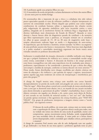 10) A professora agride seus próprios filhos em casa;
                      11) A merendeira da escola está grávida e reclama diariamente na frente dos outros filhos:
                      – Já tem outra peste na minha barriga.

                      Os testemunhos dão a impressão de que a ética e a cidadania têm sido valores
                      pouco apreciados quando se trata de enfrentar conflitos e relações interpessoais no
                      universo da comunidade escolar. Diante daquilo que poderia soar como simples
                      condimentos da condição humana subjaz o esgarçamento das relações sociais
                      pela vulgarização de agressões simbólicas, pela raiva incontida contra a coisa
                      pública, chegando até às intoleráveis formas de violência física e degradação dos
                      direitos individuais mais elementares do Estado de Direito9. Quando se tenta
                      abstrair e buscar fatores além do diagnóstico pesado do cotidiano e da memória
                      que filtra representações cruas e patéticas, as situações teimam em se cristalizar
                      no olhar já quase cansado de 15, 20 ou 30 anos de magistério onde lutas e
                      utopias educacionais cederam lugar ao medo e à degeneração da auto-estima.
                      As experiências, que são história e memória, seriam narradas “na febre e na angústia”
                      de uma profissão ausente dos bustos e monumentos. Talvez houvesse mais dignidade
                      se o poder estadual e autoridades municipais erguessem em locais nunca antes
                      visitados túmulos ao professor desconhecido.10

                      Inobstante à complexidade da situação, destacaria o trabalho realizado com charges
                      em que o próprio fenômeno da violência na e contra a comunidade escolar surge
                      como ironia, comicidade e humor. A discussão da história e do tempo presente
                      com fontes iconográficas tem sido uma experiência rica de resultados para alunos e
                      professores, especialmente se for considerada a premissa de que a altura dos olhos
                      será sempre a medida da narração, conforme se tentou discutir em texto anterior.11
                      Desse modo, foram distribuídas nove charges escolhidas por alusões cômicas em
                      tomo da educação e da violência e, por questão de espaço e registro, mencionarei
                      apenas aquelas que mais renderam em termos de interpretação e interferência por
                      parte dos grupos.12

                      A charge de Angeli mostra uma criança com mochila nas costas batendo
                      desesperadamente no portão da escola onde está pregado um cartaz com os dizeres:
                      “Não há vagas”. Além desse plano central está a escola lotada de rostos amedrontados
                      com a cena que se desenrola mais abaixo, isto é, no mundo da rua: jacarés excitados
                      para darem dentadas se aproximam do pobre “cidadão”; machadinhas, facas e outros
                      objetos cortantes são jogados em direção a ele, assim como meia dúzia de flechas
                      já está cravada na sua mochila de material escolar; o “toc! toc! toc!” das batidas
                      no portão apenas eternizam o fim agonístico da criança brasileira, pois “NAO HÁ
                      VAGAS”. Um grupo de professores interpretou a imagem cômica como a “escola
                      pública hoje” nos seguintes termos:

                                  O descaso da escola pública, em nosso país, começa mais ou menos assim,
                                  com a superlotação de classes. Pois o governo oferece escola para todos, mas
                                  na verdade não temos esse direito de uma escola de qualidade, ensino com
                                  compromisso, apenas encontramos portas fechadas, sendo marginalizados
                                  por uma sociedade cheia de cobranças. E como pode ser o futuro desses
                                  jovens despreparados, onde a sociedade quer cidadãos críticos, participativos
                                  e atuantes?
                      A charge do cartunista Fred mostra uma sala de aula desfigurada com um quadro
                      de giz desbotado e na frente de sua mesa aparece a professora agachada rente ao piso



                                                                                                             39


ki1_mod1.1a.indd 39                                                                                         3/8/07 12:04:17 PM
 