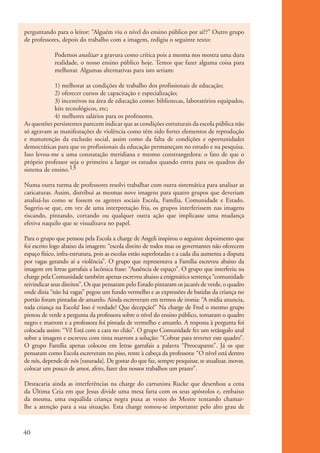 perguntando para o leitor: “Alguém viu o nível do ensino público por aí??” Outro grupo
           de professores, depois do trabalho com a imagem, redigiu o seguinte texto:

                        Podemos analizar a gravura como crítica pois a mesma nos mostra uma dura
                        realidade, o nosso ensino público hoje. Temos que fazer alguma coisa para
                        melhorar. Algumas alternativas para isto seriam:

                       1) melhorar as condições de trabalho dos profissionais de educação;
                       2) oferecer cursos de capacitação e especialização;
                       3) incentivos na área de educação como: bibliotecas, laboratórios equipados,
                       kits tecnológicos, etc;
                       4) melhores salários para os professores.
           As questões persistentes parecem indicar que as condições estruturais da escola pública não
           só agravam as manifestações de violência como têm sido fortes elementos de reprodução
           e manutenção da exclusão social, assim como da falta de condições e oportunidades
           democráticas para que os profissionais da educação permaneçam no estudo e na pesquisa.
           Isso levou-me a uma constatação meridiana e mesmo constrangedora: o fato de que o
           próprio professor seja o primeiro a largar os estudos quando entra para os quadros do
           sistema de ensino.13

           Numa outra turma de professores resolvi trabalhar com outra sistemática para analisar as
           caricaturas. Assim, distribuí as mesmas nove imagens para quatro grupos que deveriam
           analisá-las como se fossem os agentes sociais Escola, Família, Comunidade e Estado.
           Sugeriu-se que, em vez de uma interpretação fria, os grupos interferissem nas imagens
           riscando, pintando, cortando ou qualquer outra ação que implicasse uma mudança
           efetiva naquilo que se visualizava no papel.

           Para o grupo que pensou pela Escola a charge de Angeli inspirou o seguinte depoimento que
           foi escrito logo abaixo da imagem: “escola direito de todos mas os governantes não oferecem
           espaço físico, infra-estrutura, pois as escolas estão superlotadas e a cada dia aumenta a disputa
           por vagas gerando aí a violência”. O grupo que representava a Família escreveu abaixo da
           imagem em letras garrafais a lacônica frase: “Ausência de espaço”. O grupo que interferiu na
           charge pela Comunidade também apenas escreveu abaixo a enigmática sentença “comunidade
           reivindicar seus direitos”. Os que pensaram pelo Estado pintaram os jacarés de verde, o quadro
           onde dizia “não há vagas” pegou um fundo vermelho e as expressões de batidas da criança no
           portão foram pintadas de amarelo. Ainda escreveram em termos de ironia: “A mídia anuncia,
           toda criança na Escola! Isso é verdade? Que decepção!” Na charge de Fred o mesmo grupo
           pintou de verde a pergunta da professora sobre o nível do ensino público, tomaram o quadro
           negro e marrom e a professora foi pintada de vermelho e amarelo. A resposta à pergunta foi
           colocada assim: “Vi! Está com a cara no chão”. O grupo Comunidade fez um retângulo azul
           sobre a imagem e escreveu com tinta marrom a solução: “Cobrar para reverter este quadro”.
           O grupo Família apenas colocou em letras garrafais a palavra “Preocupante”. Já os que
           pensaram como Escola escreveram no piso, rente à cabeça da professora: “O nível está dentro
           de nós, depende de nós [rasurada]. De gostar do que faz, sempre pesquisar, se atualizar, inovar,
           colocar um pouco de amor, afeto, fazer dos nossos trabalhos um prazer”.

           Destacaria ainda as interferências na charge do cartunista Rucke que desenhou a cena
           da Última Ceia em que Jesus divide uma mesa farta com os seus apóstolos e, embaixo
           da mesma, uma esquálida criança negra puxa as vestes do Mestre tentando chamar-
           lhe a atenção para a sua situação. Esta charge tomou-se importante pelo alto grau de



          40


ki1_mod1.1a.indd 40                                                                                            3/8/07 12:04:18 PM
 