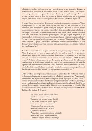 religiosidade católica ainda presente nas comunidades e escolas sertanejas. Embora os
                      professores não deixassem da analisá-la a partir de uma postura crítica, para surpresa
                      minha, sequer tocaram no aspecto cômico e cruel da imagem sagrada cuja ação deslocava-
                      se para a criança negra. A bem da verdade, a situação cômica, que não se separa do
                      trágico, seria crucial para a história agonística do estudante e professor negros.14

                      O grupo Escola escreveu acima da imagem: “Aqui estão os nossos representantes. Vemos
                      a desigualdade social, uns com tantos outros com nada. As leis realmente são bem
                      elaboradas, mas não saem do papel, como por exemplo o Estatuto da criança, mostra
                      todos os direitos e deveres mas não são cumpridos”. Logo abaixo da mesa as referências se
                      voltam para a realidade: “Nas nossas escolas deparamos com as nossas crianças raquíticas,
                      com fome, sem ânimo para o ensino-aprendizagem. Logo que chegam perguntam o que
                      é a merenda. É neste momento que expressam suas alegrias, pulam, gritam de satisfação”.
                      Os que pensaram como Família simplesmente escreveram “Desigualdade Social” logo
                      abaixo da mesa. O grupo Comunidade também foi econômico na interferência e, além
                      de inserir um retângulo azul para contornar a imagem, escreveu a constatação “Falta de
                      um trabalho coletivo”.

                      A mudança mais drástica da imagem foi realizada pelo grupo que representava o Estado.
                      Além de pintarem o Mestre e alguns apóstolos de verde e amarelo, os professores
                      adornaram o espaço com amarelo luminoso, destacando a criança negra e, ao puxarem
                      uma seta indicativa, escreveram no pé da mesa: “Deixe-me entrar no CEPES, também
                      preciso”. A alusão irônica remete a um dos grandes problemas atuais dos educadores
                      paraibanos que se dividiram em tomo de um projeto governamental que privilegia escolas
                      e professores em detrimento de outros. Parece não haver outra saída honrada do que a
                      estadualização (no sentido da universalização) inserindo todas as escolas e os profissionais
                      da educação nos beneficios salariais e pedagógicos do projeto CEPES.15

                      Outra atividade que propiciou a potencialidade e a criatividade dos professores foram as
                      performances de grupo e as dramatizações em relação ao agentes sociais. As encenações
                      responderam por aquilo que se poderia designar, numa linguagem de Paulo Freire16,
                      como a virtude da amorosidade do educador comprometido com a profissão, a criança, o
                      jovem e o adulto que batem às portas do conhecimento cientifico e formal. Também por
                      questão de espaço destaco três paródias feitas e cantadas pejos grupos. A primeira delas
                      foi construída como uma paródia da música Mulheres, do compositor e cantor Martinho
                      da Vila, e foi titulada de Crianças.

                                  Em nossas escolas crianças com fome
                                  De várias idade com falta de amor
                                  Tem umas que tem um pouco lhe dei
                                  Com outras apenas um pouco fiquei
                                  Crianças carentes e sem alimentos
                                  Crianças confusas e sem atenção
                                  Mas muitas delas me faz tão feliz
                                  Que me faz realizada
                                  Procurei em todos os rostinhos a felicidade
                                  Mas não encontrei fiquei na esperança
                                  De um ser alegre o mundo das crianças



                                                                                                               41


ki1_mod1.1a.indd 41                                                                                           3/8/07 12:04:18 PM
 