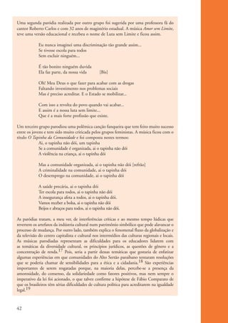 Uma segunda paródia realizada por outro grupo foi sugerida por uma professora fã do
          cantor Roberto Carlos e com 32 anos de magistério estadual. A música Amor sem Limite,
          teve uma versão educacional e recebeu o nome de Luta sem Limite e ficou assim.

                       Eu nunca imaginei uma discriminação tão grande assim...
                       Se tivesse escola para todos
                       Sem excluir ninguém...

                       É tão bonito ninguém duvida
                       Ela faz parte, da nossa vida         [Bis]

                       Oh! Meu Deus o que fazer para acabar com as drogas
                       Faltando investimento nos problemas sociais
                       Mas é preciso acreditar. E o Estado se mobilizar...

                       Com isso a revolta do povo quando vai acabar...
                       E assim é a nossa luta sem limite...
                       Que é a mais forte profissão que existe.

          Um terceiro grupo parodiou uma polêmica canção fanqueira que tem feito muito sucesso
          entre os jovens e tem sido muito criticada pelos grupos feministas. A música ficou com o
          título O Tapinha da Comunidade e foi composta nestes termos:
                       Ai, o tapinha não dói, um tapinha
                       Se a comunidade é organizada, ai o tapinha não dói
                       A violência na criança, ai o tapinha dói

                       Mas a comunidade organizada, ai o tapinha não dói [refrão]
                       A criminalidade na comunidade, ai o tapinha dói
                       O desemprego na comunidade, ai o tapinha dói

                       A saúde precária, ai o tapinha dói
                       Ter escola para todos, ai o tapinha não dói
                       A insegurança afeta a todos, ai o tapinha dói.
                       Vamos receber a bolsa, ai o tapinha não dói
                       Beijos e abraços para todos, ai o tapinha não dói.

          As paródias tratam, a meu ver, de interferências críticas e ao mesmo tempo lúdicas que
          revertem os artefatos da indústria cultural num patrimônio simbólico que pode alavancar o
          processo de mudança. Por outro lado, também explica o fenomenal fluxo da globalização e
          da televisão do centro capitalista e cultural nos intermédios das culturas regionais e locais.
          As músicas parodiadas representam as dificuldades para os educadores lidarem com
          as temáticas da diversidade cultural, os princípios jurídicos, as questões de gênero e a
          concentração de renda.17 Pois, seria a partir dessas temáticas que gostaria de enfatizar
          algumas experiências em que comunidades do Alto Sertão paraibano tentaram resoluções
          que se poderia chamar de sensibilidades para a ética e a cidadania.18 São experiências
          importantes de serem resgatadas porque, na maioria delas, percebe-se a presença da
          amorosidade, do consenso, da solidariedade como fatores positivos, mas nem sempre o
          imperativo da lei foi acionado, o que talvez confirme a hipótese de Fábio Comparato de
          que os brasileiros têm sérias dificuldades de cultura política para acreditarem na igualdade
          legal.19



          42


ki1_mod1.1a.indd 42                                                                                        3/8/07 12:04:18 PM
 