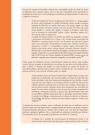 No que diz respeito à diversidade cultural uma comunidade escolar da cidade de Sousa
                      se defrontou com a questão cigana, uma vez que essa comunidade étnica está fixada na
                      localidade há muitos anos e tem sofrido graves problemas de discriminação. O relato tem
                      o seguinte transcurso:

                                  “A Escola Estadual de Ensino Fundamental Celso Matriz e o grupo cigano
                                  de Sousa, estão localizados no Jardim Sorrilândia, bairro situado a margem
                                  esquerda da BR-230, no sentido leste-oeste. Este grupo cigano, na visão
                                  inicial da escola e do bairro, passou a ser uma ameaça. Os muros da escola
                                  foram altiados e a escola mais vigiada. A rejeição se fortaleceu ainda mais
                                  com as acusações da comunidade (roubos, crimes, desordem, assalto, etc).
                                  No entanto, nada se comprovava.
                                  A pedido de Antônio Mariz, [ex-prefeito da cidade, foi deputado, senador
                                  e governador da Paraíba] veio a Sousa o Dr. Luciano Maia, procurador da
                                  República e constatou junto ao Juiz e ao Promotor que não havia cigano
                                  preso nem processado. Encaminhou-se então uma comissão técnica que
                                  aproximou a escola e a comunidade ao grupo cigano, destacando seus
                                  valores e sua cultura como: crenças, danças, costumes, direitos e deveres.
                                  Partindo daí, a escola ofereceu matrícula aos ciganos, criando laços de confiança e
                                  respeito, integrando-os a comunidade escolar. Hoje, nós já temos cigano formado
                                  pelo CCJS [Centro de Ciências Jurídicas de Sousa/UFPB] e muitos outros no
                                  primeiro e segundo grau, totalmente integrados a comunidade escolar.20

                      Outro grupo de professores narrou a discriminação sofrida por alunos cujas famílias
                      carentes haviam ocupado as dependências inconclusas do que seria um mercado público
                      para a cidade. A situação não poderia ser mais brasileira em termos de descaso da
                      autoridade pública, discriminação e estigma social e exemplo de que, nas condições mais
                      adversas possíveis, uma réstia de cidadania pode ser exigida:

                                  “Determinados alunos da Escola Estadual Prof. Virgílio Pinto, moram num
                                  prédio que era destinado a um mercado público da cidade de Sousa-PB, não
                                  sendo concluída a obra, hoje moram aproximadamente cem famílias, vivendo
                                  uma vida que não é digna ao ser humano. Devido ao estilo de vida, eles são
                                  rebeldes, agressivos, prejudicando o convívio com os colegas. Diante disso, os
                                  pais de outras crianças, sabedores desses fatos ameaçaram tirar seus filhos da
                                  escola. Por esse motivo recebemos visita dos pais das crianças causadoras dos
                                  problemas, ameaçaram processar as pessoas que discriminassem mais uma
                                  vez seus filhos, pedindo espaço para falar ao microfone na próxima reunião.
                                  A solução foi o diálogo, conscientizando os alunos do valor do ser humano,
                                  da igualdade, dos deveres e direitos de cada cidadão, ninguém é melhor que
                                  ninguém"21.

                      A questão das normas escolares, como a utilização da farda que se confronta com os
                      preceitos legais que não determinam a obrigatoriedade da mesma, tem gerado situações
                      desnecessariamente policialescas. Simples fatos escolares, por uma série de imprecisões
                      jurídicas e apelações legalistas, têm se constituído em poderosas contendas por direitos.
                      O testemunho partiu de um grupo de professores da cidade de Cajazeiras:

                                  “A direção fez o trabalho de conscientização do fardamento escolar e, ao
                                  mesmo tempo, determinou uma data para o comparecimento com o mesmo.



                                                                                                                  43


ki1_mod1.1a.indd 43                                                                                              3/8/07 12:04:18 PM
 