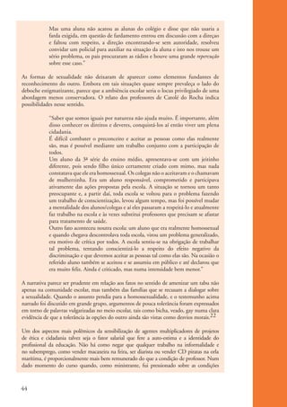 Mas uma aluna não acatou as alunas do colégio e disse que não usaria a
                       farda exigida, em questão de fardamento entrou em discussão com a direçao
                       e faltou com respeito, a direção encontrando-se sem autoridade, resolveu
                       convidar um policial para auxiliar na situação da aluna e isto nos trouxe um
                       sério problema, os pais procuraram as rádios e houve uma grande repercução
                       sobre esse caso.”

           As formas de sexualidade não deixaram de aparecer como elementos fundantes de
           reconhecimento do outro. Embora em tais situações quase sempre prevaleça o lado do
           deboche estigmatizante, parece que a ambiência escolar seria o locus privilegiado de uma
           abordagem menos conservadora. O relato dos professores de Catolé do Rocha indica
           possibilidades nesse sentido.

                       “Saber que somos iguais por natureza não ajuda muito. É importante, além
                       disso conhecer os direitos e deveres, conquistá-los aí então viver um plena
                       cidadania.
                       É difícil combater o preconceito e aceitar as pessoas como elas realmente
                       são, mas é possível mediante um trabalho conjunto com a participação de
                       todos.
                       Um aluno da 3a série do ensino médio, apresentava-se com um jeitinho
                       diferente, pois sendo filho único certamente criado com mimo, mas nada
                       constatava que ele era homossexual. Os colegas não o aceitavam e o chamavam
                       de mulherzinha. Era um aluno responsável, comprometido e participava
                       ativamente das ações propostas pela escola. A situação se tornou um tanto
                       preocupante e, a partir daí, toda escola se voltou para o problema fazendo
                       um trabalho de conscientização, levou algum tempo, mas foi possível mudar
                       a mentalidade dos alunos/colegas e aí eles passaram a respeitá-lo e atualmente
                       faz trabalho na escola e às vezes substitui professores que precisam se afastar
                       para tratamento de saúde.
                       Outro fato aconteceu noutra escola: um aluno que era realmente homossexual
                       e quando chegava descontrolava toda escola, virou um problema generalizado,
                       era motivo de crítica por todos. A escola sentiu-se na obrigação de trabalhar
                       tal problema, tentando conscientizá-lo a respeito do efeito negativo da
                       discriminação e que devemos aceitar as pessoas tal como elas são. Na ocasião o
                       referido aluno também se aceitou e se assumiu em público e até declarou que
                       era muito feliz. Ainda é criticado, mas numa intensidade bem menor.”

           A narrativa parece ser prudente em relação aos fatos no sentido de amenizar um tabu não
           apenas na comunidade escolar, mas também das famílias que se recusam a dialogar sobre
           a sexualidade. Quando o assunto pendia para a homossexualidade, e o testemunho acima
           narrado foi discutido em grande grupo, argumentos de pouca tolerância foram expressados
           em torno de palavras vulgarizadas no meio escolar, tais como bicha, veado, gay numa clara
           evidência de que a tolerância às opções do outro ainda são vistas como desvios morais.22

           Um dos aspectos mais polêmicos da sensibilização de agentes multiplicadores de projetos
           de ética e cidadania talvez seja o fator salarial que fere a auto-estima e a identidade do
           profissional da educação. Não há como negar que qualquer trabalho na informalidade e
           no subemprego, como vender macaxeira na feira, ser diarista ou vender CD piratas na orla
           marítima, é proporcionalmente mais bem remunerado do que a condição de professor. Num
           dado momento do curso quando, como ministrante, fui pressionado sobre as condições



          44


ki1_mod1.1a.indd 44                                                                                      3/8/07 12:04:18 PM
 