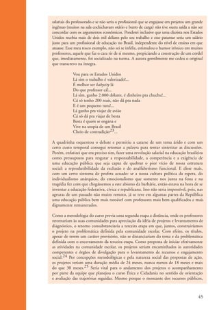 salariais do professorado e se não seria o profissional que se engajasse em projetos um grande
                      ingênuo (muitos na sala cochichavam otário e burro de carga) não tive outra saída a não ser
                      concordar com os argumentos econômicos. Ponderei inclusive que uma diarista nos Estados
                      Unidos recebia mais de dois mil dólares pelo seu trabalho e esse patamar seria um salário
                      justo para um profissional de educação no Brasil, independente do nível de ensino em que
                      atuasse. Esse meu tosco exemplo, não sei se infeliz, estimulou o humor irônico em muitos
                      professores, aquele que faz o cara rir de si mesmo, propiciando a construção de um cordel
                      que, imediatamente, foi socializado na turma. A autora gentilmente me cedeu o original
                      que transcrevo na íntegra.

                                   Vou para os Estados Unidos
                                   Lá sim o trabalho é valorizado!...
                                   É melhor ser babycity lá
                                   Do que professor cá!...
                                   Lá sim, ganho 2.000 dólares, é dinheiro pra chuchu!...
                                   Cá só tenho 200 reais, não dá pra nada
                                   E é um pequeno tutu!...
                                   Lá ganho pra viajar de avião
                                   Cá só dá pra viajar de besta
                                   Besta é quem se engana e
                                   Vive na utopia de um Brasil
                                   Cheio de contradição23...

                      A quadrinha esquentou o debate e permitiu a catarse de um tema árido e com um
                      certo custo temporal consegui retomar a palavra para tentar sintetizar as discussões.
                      Porém, enfatizei que era preciso sim, fazer uma revolução salarial na educação brasileira
                      como pressuposto para resgatar a responsabilidade, a competência e a exigência de
                      uma educação pública que seja capaz de quebrar o pior vício de nossa estrutura
                      social: a reprodutibilidade da exclusão e do analfabetismo funcional. E disse mais,
                      com um certo sintoma de profeta acuado: se a nossa cultura política da espera, do
                      individualismo anárquico, do emocionalismo que somente nos junta na festa e na
                      tragédia fez com que chegássemos a este abismo da barbárie, então estava na hora de se
                      inventar a educação federativa, cívica e republicana. Isso não seria impossível, pois, nas
                      agruras de um passado não muito remoto, já se teve em algumas partes da República
                      uma educação pública bem mais razoável com professores mais bem qualificados e mais
                      dignamente remunerados.

                      Como a metodologia do curso previa uma segunda etapa a distância, onde os professores
                      retornariam às suas comunidades para apreciação da idéia de projetos e levantamento de
                      diagnóstico, o retorno consubstanciaria a terceira etapa em que, juntos, construiríamos
                      o projeto na problemática definida pela comunidade escolar. Com efeito, os títulos,
                      apesar de terem um caráter provisório, não se distanciariam do tema e da problemática
                      definida com o encerramento da terceira etapa. Como proposta de iniciar efetivamente
                      as atividades na comunidade escolar, os projetos seriam encaminhados às autoridades
                      competentes e órgãos de divulgação para o levantamento de recursos e engajamento
                      social.24 Por concepções metodológicas e pela natureza social das propostas de ação,
                      os projetos teriam uma duração média de 24 meses, nunca menos de 18 meses e mais
                      do que 30 meses.25 Seria vital para o andamento dos projetos o acompanhamento
                      por parte da equipe que planejou o curso Ética e Cidadania no sentido de orientação
                      e avaliação das trajetórias seguidas. Mesmo porque o montante dos recursos públicos,



                                                                                                                 45


ki1_mod1.1a.indd 45                                                                                             3/8/07 12:04:19 PM
 