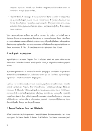 em que a escola está inserida, que abordem o respeito aos direitos humanos e aos
                     direitos de crianças e adolescentes.


              • Inclusão Social. A construção de escolas inclusivas, abertas às diferenças e à igualdade
                     de oportunidades para todas as pessoas, é o quarto eixo de preocupações. As diversas
                     formas de deficiência e as exclusões geradas pelas diferenças sociais, econômicas,
                     psíquicas, físicas, culturais, religiosas, raciais e ideológicas serão foco de abordagem
                     neste programa.


          Vale a pena salientar, também, que toda a estrutura do projeto está voltada para a
          formação docente e para ações que dêem apoio ao protagonismo de alunos e de alunas
          na construção da ética e da cidadania. Assim, o material produzido focará a formação de
          docentes que se disponham a promover em suas unidades escolares a constituição de um
          fórum permanente de ética e de cidadania ancorado nos quatro eixos citados.


          A participação no programa

          A participação da escola no Programa Ética e Cidadania ocorre por adesão voluntária dos
          Sistemas de Ensino Estaduais ou Municipais de Educação ou por iniciativa das próprias
          escolas.


          A primeira providência, de posse deste material pedagógico, consiste na criação formal
          do Fórum Escolar de Ética e de Cidadania na escola, que será a entidade responsável pela
          organização e pelo funcionamento do programa.


          Definido o(a) coordenador(a) do Fórum na escola, o próximo procedimento é a inscrição
          junto à Secretaria do Programa Ética e Cidadania na Secretaria de Educação Básica do
          Ministério da Educação. Tal inscrição pode ser feita diretamente no site do MEC (www.
          mec.gov.br/seb) ou enviando por correio a ficha de inscrição que acompanha o material
          pedagógico. A partir dessa iniciativa, a escola passa a pertencer oficialmente ao programa,
          habilitando-se a receber todas as informações, materiais e recursos didáticos que forem
          disponibilizados durante seu desenvolvimento.


          O Fórum Escolar de Ética e de Cidadania

          A base de sustentação deste programa é a organização e funcionamento em cada escola
          participante do Fórum Escolar de Ética e de Cidadania. Esse Fórum tem como papel



          6


ki1_mod1.1a.indd 6                                                                                              3/8/07 12:04:05 PM
 