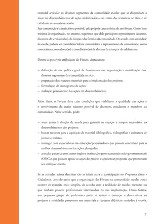 essencial articular os diversos segmentos da comunidade escolar que se disponham a
                     atuar no desenvolvimento de ações mobilizadoras em torno das temáticas de ética e de
                     cidadania no convívio escolar.
                     Sua composição é a mais aberta possível, pela própria característica de um fórum. Como base
                     mínima de organização, no entanto, sugerimos que dele participem representantes docentes,
                     discentes, de servidores(as), da direção e das famílias da comunidade. De acordo com a realidade
                     da escola, podem ser convidados líderes comunitários e representantes da comunidade, como
                     comerciantes, moradores(as) e conselheiros(as) de direitos da criança e do adolescente.


                     Dentre as possíveis atribuições do Fórum, destacamos:


                     – definição de sua política geral de funcionamento, organização e mobilização dos
                        diversos segmentos da comunidade escolar;
                     – preparação dos recursos materiais para a implantação dos projetos;
                     – formulação de cronograma de ações;
                     – avaliação permanente das ações em desenvolvimento.


                     Além disso, o Fórum deve criar condições que viabilizem a qualidade das ações e
                     o envolvimento do maior número possível de docentes, estudantes e membros da
                     comunidade. Nesse sentido, pode:


                     – atuar junto à direção da escola para garantir os espaços e tempos necessários ao
                        desenvolvimento dos projetos;
                     – buscar recursos para a aquisição de material bibliográfico, videográfico e assinatura de
                        jornais e revistas;
                     – interagir com especialistas em educação/pesquisadores que possam contribuir para o
                        melhor desenvolvimento das ações planejadas;
                     – articular parcerias com outros órgãos e instituições governamentais e não-governamentais
                        (ONGs) que possam apoiar as ações do projeto e apresentar propostas que promovam
                        seu enriquecimento.


                     Se as atitudes acima descritas são as ideais para a participação no Programa Ética e
                     Cidadania, consideramos que a organização do Fórum na comunidade escolar pode
                     ocorrer de maneira mais simples, de acordo com a realidade de escolas menores ou
                     que tenham poucos profissionais interessados na sua implantação. Dessa forma,
                     um pequeno grupo de professores pode se reunir e começar a desenvolver os
                     projetos e atividades propostos nos materiais e recursos didáticos enviados à escola.



                                                                                                                   7


ki1_mod1.1a.indd 7                                                                                              3/8/07 12:04:06 PM
 