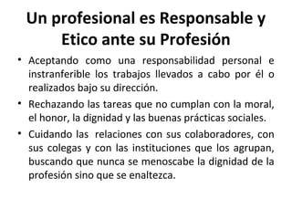 Un profesional es Responsable y
Etico ante su Profesión
• Aceptando como una responsabilidad personal e
instranferible los trabajos llevados a cabo por él o
realizados bajo su dirección.
• Rechazando las tareas que no cumplan con la moral,
el honor, la dignidad y las buenas prácticas sociales.
• Cuidando las relaciones con sus colaboradores, con
sus colegas y con las instituciones que los agrupan,
buscando que nunca se menoscabe la dignidad de la
profesión sino que se enaltezca.
 