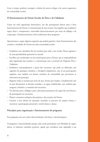 Com o tempo, poderão conseguir a adesão de outros colegas e de outros segmentos
          da comunidade escolar.


          O funcionamento do Fórum Escolar de Ética e de Cidadania

          Como em toda organização democrática, um dos pressupostos básicos para o bom
          funcionamento do Fórum é a sistematização de suas normas. Isso significa que estabelecer
          regras claras e transparentes, construídas democraticamente por meio do diálogo e da
          cooperação, é fundamental para o bom andamento deste programa.


          Apresentamos a seguir algumas sugestões que podem garantir o bom funcionamento das
          reuniões e atividades do Fórum em cada comunidade escolar:


          – Estabelecer um calendário fixo de reuniões para todo o ano escolar. Nossa sugestão é
               de uma periodicidade quinzenal ou mensal.
          – Escolher um coordenador ou um comitê gestor para o Fórum, que se responsabilizará
               pela organização das reuniões e a comunicação com a secretaria do Programa Ética e
               Cidadania.
          – Estabelecer antecipadamente a pauta dos encontros, que pode ser elaborada com
               sugestões de quaisquer membros, e divulgá-la amplamente, não só aos participantes
               regulares, mas também aos demais membros da comunidade que porventura se
               interessem em participar.
          – Registrar todas as reuniões por meio de atas, mesmo que simples, é fundamental, não
               só para documentar as decisões tomadas e as regras estabelecidas, mas também para
               assegurar a história e a memória dos encontros.
          – Ter abertura para o diálogo e para a discussão permanente das regras de convivência e
               de participação nos encontros.
          – Manter constantes avaliações dos projetos e das reuniões do Fórum.
          – Garantir o livre direito de expressão, mantidos os preceitos de respeito mútuo, e
               incentivar a participação presencial e oral de alunos e alunas.


          Princípios para organização e funcionamento do programa

          Este programa tem um caráter descentralizado, não-linear e não-hierárquico.


          O programa é descentralizado porque cada escola participante tem liberdade de seguir,
          dentre os inúmeros caminhos possíveis, aquele que considerar mais adequado à sua



          8


kit3_mod1.indd 8                                                                                     3/9/07 8:04:37 AM
 